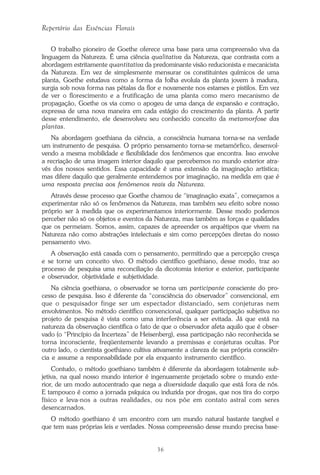 36
Repertório das Essências Florais
O trabalho pioneiro de Goethe oferece uma base para uma compreensão viva da
linguagem da Natureza. É uma ciência qualitativa da Natureza, que contrasta com a
abordagem estritamente quantitativa da predominante visão reducionista e mecanicista
da Natureza. Em vez de simplesmente mensurar os constituintes químicos de uma
planta, Goethe estudava como a forma da folha evoluía da planta jovem à madura,
surgia sob nova forma nas pétalas da flor e novamente nos estames e pistilos. Em vez
de ver o florescimento e a frutificação de uma planta como mero mecanismo de
propagação, Goethe os via como o apogeu de uma dança de expansão e contração,
expressa de uma nova maneira em cada estágio do crescimento da planta. A partir
desse entendimento, ele desenvolveu seu conhecido conceito da metamorfose das
plantas.
Na abordagem goethiana da ciência, a consciência humana torna-se na verdade
um instrumento de pesquisa. O próprio pensamento torna-se metamórfico, desenvol-
vendo a mesma mobilidade e flexibilidade dos fenômenos que encontra. Isso envolve
a recriação de uma imagem interior daquilo que percebemos no mundo exterior atra-
vés dos nossos sentidos. Essa capacidade é uma extensão da imaginação artística;
mas difere daquilo que geralmente entendemos por imaginação, na medida em que é
uma resposta precisa aos fenômenos reais da Natureza.
Através desse processo que Goethe chamou de “imaginação exata”, começamos a
experimentar não só os fenômenos da Natureza, mas também seu efeito sobre nosso
próprio ser à medida que os experimentamos interiormente. Desse modo podemos
perceber não só os objetos e eventos da Natureza, mas também as forças e qualidades
que os permeiam. Somos, assim, capazes de apreender os arquétipos que vivem na
Natureza não como abstrações intelectuais e sim como percepções diretas do nosso
pensamento vivo.
A observação está casada com o pensamento, permitindo que a percepção cresça
e se torne um conceito vivo. O método científico goethiano, desse modo, traz ao
processo de pesquisa uma reconciliação da dicotomia interior e exterior, participante
e observador, objetividade e subjetividade.
Na ciência goethiana, o observador se torna um participante consciente do pro-
cesso de pesquisa. Isso é diferente da “consciência do observador” convencional, em
que o pesquisador finge ser um espectador distanciado, sem conjeturas nem
envolvimentos. No método científico convencional, qualquer participação subjetiva no
projeto de pesquisa é vista como uma interferência a ser evitada. Já que está na
natureza da observação científica o fato de que o observador afeta aquilo que é obser-
vado (o “Princípio da Incerteza” de Heisenberg), essa participação não reconhecida se
torna inconsciente, freqüentemente levando a premissas e conjeturas ocultas. Por
outro lado, o cientista goethiano cultiva ativamente a clareza de sua própria consciên-
cia e assume a responsabilidade por ela enquanto instrumento científico.
Contudo, o método goethiano também é diferente da abordagem totalmente sub-
jetiva, na qual nosso mundo interior é ingenuamente projetado sobre o mundo exte-
rior, de um modo autocentrado que nega a diversidade daquilo que está fora de nós.
E tampouco é como a jornada psíquica ou induzida por drogas, que nos tira do corpo
físico e leva-nos a outras realidades, ou nos põe em contato astral com seres
desencarnados.
O método goethiano é um encontro com um mundo natural bastante tangível e
que tem suas próprias leis e verdades. Nossa compreensão desse mundo precisa base-
Parte1.pmd 25/3/2009, 11:2436
 