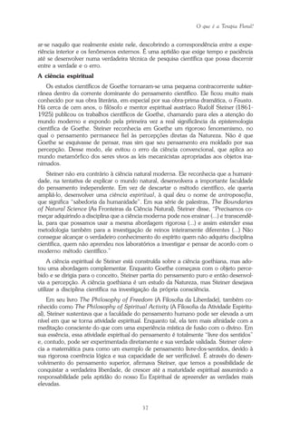 O que é a Terapia Floral?
37
ar-se naquilo que realmente existe nele, descobrindo a correspondência entre a expe-
riência interior e os fenômenos externos. É uma aptidão que exige tempo e paciência
até se desenvolver numa verdadeira técnica de pesquisa científica que possa discernir
entre a verdade e o erro.
A ciência espiritual
Os estudos científicos de Goethe tornaram-se uma pequena contracorrente subter-
rânea dentro da corrente dominante do pensamento científico. Ele ficou muito mais
conhecido por sua obra literária, em especial por sua obra-prima dramática, o Fausto.
Há cerca de cem anos, o filósofo e mentor espiritual austríaco Rudolf Steiner (1861-
1925) publicou os trabalhos científicos de Goethe, chamando para eles a atenção do
mundo moderno e expondo pela primeira vez a real significância da epistemologia
científica de Goethe. Steiner reconhecia em Goethe um rigoroso fenomenismo, no
qual o pensamento permanece fiel às percepções diretas da Natureza. Não é que
Goethe se esquivasse de pensar, mas sim que seu pensamento era moldado por sua
percepção. Desse modo, ele evitou o erro da ciência convencional, que aplica ao
mundo metamórfico dos seres vivos as leis mecanicistas apropriadas aos objetos ina-
nimados.
Steiner não era contrário à ciência natural moderna. Ele reconhecia que a humani-
dade, na tentativa de explicar o mundo natural, desenvolvera a importante faculdade
do pensamento independente. Em vez de descartar o método científico, ele queria
ampliá-lo, desenvolver uma ciência espiritual, à qual deu o nome de antroposofia,
que significa “sabedoria da humanidade”. Em sua série de palestras, The Boundaries
of Natural Science (As Fronteiras da Ciência Natural), Steiner disse, “Precisamos co-
meçar adquirindo a disciplina que a ciência moderna pode nos ensinar (...) e transcendê-
la, para que possamos usar a mesma abordagem rigorosa (...) e assim estender essa
metodologia também para a investigação de reinos inteiramente diferentes (...) Não
consegue alcançar o verdadeiro conhecimento do espírito quem não adquiriu disciplina
científica, quem não aprendeu nos laboratórios a investigar e pensar de acordo com o
moderno método científico.”
A ciência espiritual de Steiner está construída sobre a ciência goethiana, mas ado-
tou uma abordagem complementar. Enquanto Goethe começava com o objeto perce-
bido e se dirigia para o conceito, Steiner partia do pensamento puro e então desenvol-
via a percepção. A ciência goethiana é um estudo da Natureza, mas Steiner desejava
utilizar a disciplina científica na investigação da própria consciência.
Em seu livro The Philosophy of Freedom (A Filosofia da Liberdade), também co-
nhecido como The Philosophy of Spiritual Activity (A Filosofia da Atividade Espiritu-
al), Steiner sustentava que a faculdade do pensamento humano pode ser elevada a um
nível em que se torna atividade espiritual. Enquanto tal, ela tem mais afinidade com a
meditação consciente do que com uma experiência mística de fusão com o divino. Em
sua essência, essa atividade espiritual do pensamento é totalmente “livre dos sentidos”
e, contudo, pode ser experimentada diretamente e sua verdade validada. Steiner ofere-
cia a matemática pura como um exemplo de pensamento livre-dos-sentidos, devido à
sua rigorosa coerência lógica e sua capacidade de ser verificável. É através do desen-
volvimento do pensamento superior, afirmava Steiner, que temos a possibilidade de
conquistar a verdadeira liberdade, de crescer até a maturidade espiritual assumindo a
responsabilidade pela aptidão do nosso Eu Espiritual de apreender as verdades mais
elevadas.
Parte1.pmd 25/3/2009, 11:2437
 