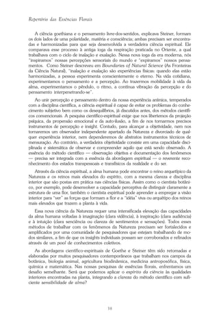 38
Repertório das Essências Florais
A ciência goethiana e o pensamento livre-dos-sentidos, explicava Steiner, formam
os dois lados de uma polaridade, matéria e consciência; ambas precisam ser encontra-
das e harmonizadas para que seja desenvolvida a verdadeira ciência espiritual. Ele
comparava esse processo à antiga ioga da respiração praticada no Oriente, a qual
trabalhava com o ciclo de inalação e exalação. Nessa nova ioga da era moderna, nós
“inspiramos” nossas percepções sensoriais do mundo e “expiramos” nossos pensa-
mentos. Como Steiner descreveu em Boundaries of Natural Science (As Fronteiras
da Ciência Natural), “inalação e exalação são experiências físicas: quando elas estão
harmonizadas, a pessoa experimenta conscientemente o eterno. Na vida cotidiana,
experimentamos o pensamento e a percepção. Ao trazermos mobilidade à vida da
alma, experimentamos o pêndulo, o ritmo, a contínua vibração da percepção e do
pensamento interpenetrando-se”.
Ao unir percepção e pensamento dentro da nossa experiência anímica, temperados
com a disciplina científica, a ciência espiritual é capaz de evitar os problemas do conhe-
cimento subjetivo bem como os desequilíbrios, já discutidos antes, dos métodos científi-
cos convencionais. A pesquisa científico-espiritual exige que nos libertemos da projeção
psíquica, da propensão emocional e da auto-ilusão, a fim de nos tornarmos precisos
instrumentos de percepção e insight. Contudo, para alcançar a objetividade, nem nos
tornaremos um observador independente apartado da Natureza e divorciado de qual-
quer experiência interior, nem dependeremos de abstratos instrumentos técnicos de
mensuração. Ao contrário, a verdadeira objetividade consiste em uma capacidade disci-
plinada e sistemática de observar e compreender aquilo que está sendo observado. A
essência do método científico — observação objetiva e documentação dos fenômenos
— precisa ser integrada com a essência da abordagem espiritual — o reverente reco-
nhecimento dos estados transpessoais e transfísicos da realidade e do ser.
Através da ciência espiritual, a alma humana pode encontrar o reino arquetípico da
Natureza e os reinos mais elevados do espírito, com a mesma clareza e disciplina
interior que são postas em prática nas ciências físicas. Assim como o cientista botâni-
co, por exemplo, pode desenvolver a capacidade perceptiva de distinguir claramente a
estrutura de uma flor, também o cientista espiritual pode aprender a empregar a visão
interior para “ver” as forças que formam a flor e a “idéia” viva ou arquétipo dos reinos
mais elevados que trazem a planta à vida.
Essa nova ciência da Natureza requer uma intensificada elevação das capacidades
da alma humana voltadas à imaginação (clara vidência), à inspiração (clara audiência)
e à intuição (clara senciência ou clareza de sentimentos e sensações). Todos esses
métodos de trabalhar com os fenômenos da Natureza precisam ser fortalecidos e
amplificados por uma comunidade de pesquisadores que estejam trabalhando de mo-
dos similares, a fim de que os insights individuais possam ser corroborados e refinados
através de um pool de conhecimentos coletivos.
As abordagens científico-espirituais de Goethe e Steiner têm sido retomadas e
elaboradas por muitos pesquisadores contemporâneos que trabalham nos campos da
botânica, biologia animal, agricultura biodinâmica, medicina antroposófica, física,
química e matemática. Nas nossas pesquisas de essências florais, enfrentamos um
desafio semelhante. Será que podemos aplicar o espírito da ciência às qualidades
interiores encontradas na planta, integrando a clareza do método científico com sufi-
ciente sensibilidade de alma?
Parte1.pmd 25/3/2009, 11:2438
 