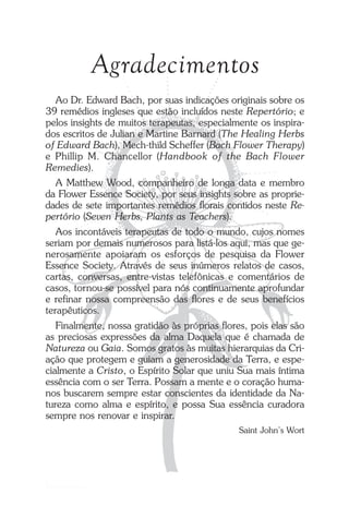Agradecimentos
Ao Dr. Edward Bach, por suas indicações originais sobre os
39 remédios ingleses que estão incluídos neste Repertório; e
pelos insights de muitos terapeutas, especialmente os inspira-
dos escritos de Julian e Martine Barnard (The Healing Herbs
of Edward Bach), Mech-thild Scheffer (Bach Flower Therapy)
e Phillip M. Chancellor (Handbook of the Bach Flower
Remedies).
A Matthew Wood, companheiro de longa data e membro
da Flower Essence Society, por seus insights sobre as proprie-
dades de sete importantes remédios florais contidos neste Re-
pertório (Seven Herbs, Plants as Teachers).
Aos incontáveis terapeutas de todo o mundo, cujos nomes
seriam por demais numerosos para listá-los aqui, mas que ge-
nerosamente apoiaram os esforços de pesquisa da Flower
Essence Society. Através de seus inúmeros relatos de casos,
cartas, conversas, entre-vistas telefônicas e comentários de
casos, tornou-se possível para nós continuamente aprofundar
e refinar nossa compreensão das flores e de seus benefícios
terapêuticos.
Finalmente, nossa gratidão às próprias flores, pois elas são
as preciosas expressões da alma Daquela que é chamada de
Natureza ou Gaia. Somos gratos às muitas hierarquias da Cri-
ação que protegem e guiam a generosidade da Terra, e espe-
cialmente a Cristo, o Espírito Solar que uniu Sua mais íntima
essência com o ser Terra. Possam a mente e o coração huma-
nos buscarem sempre estar conscientes da identidade da Na-
tureza como alma e espírito, e possa Sua essência curadora
sempre nos renovar e inspirar.
Saint John’s Wort
Introdução.pmd 25/3/2009, 11:325
 