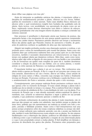 40
Repertório das Essências Florais
deves trilhar suas páginas com teus pés”.
Antes de interpretar as qualidades anímicas das plantas, é importante cultivar a
disciplina de verdadeiramente perceber a planta, observar sua cor, forma, hábitat,
padrões de crescimento e ciclos sazonais. Todos esses detalhes físicos oferecem um
alicerce sobre o qual construiremos insights bem fundados das qualidades sutis da
planta. Após termos, com sensibilidade, nos aproximado da planta como um ser
físico, registrando nossas diversas observações num diário e caderno de esboços,
podemos gradualmente criar uma imagem interior da planta e começar a entender sua
natureza essencial.
Este processo é semelhante à observação atenta que fazemos da postura, das
expressões faciais e dos movimentos de uma pessoa quando queremos compreender
algo do seu caráter interior. Precisamos primeiro discernir nas formas e movimentos
físicos das plantas aquilo que Paracelso chamou de assinatura e Goethe, de gesto,
antes de podermos conhecer as qualidades de alma que elas representam.
Adquirir tais insights profundos envolve uma observação paciente e contínua, e um
profundo amor e senso de maravilhamento pelo mundo das plantas. Assim como não
podemos dizer que conhecemos realmente bem uma pessoa após um ou dois breves
encontros, também é necessário desenvolvermos um relacionamento ao longo do
tempo com qualquer planta que desejemos conhecer. Além disso, assim como neces-
sitamos saber algo sobre as ligações de uma pessoa com sua família e sua comunidade
a fim de formarmos um quadro mais completo de quem ela é, também deveríamos
considerar a relação da planta com seu hábitat, com as outras plantas, o mundo
animal, os ciclos sazonais da Natureza e as mudanças ambientais.
É importante lembrar que a planta é um ser no tempo. Não conhecemos uma
planta vendo-a apenas em floração. A flor é o auge de um processo que começa com
uma semente, desenvolve-se em raiz e brotos, abre-se em folhas, cresce através de
estágios de novos ramos e folhas, concentra suas energias nos botões e finalmente
irrompe em floração. O processo continua com a fertilização e queda das flores e com
o amadurecimento dos frutos e sementes, através das quais o ciclo recomeça.
Conseqüentemente, para preparar essências florais precisamos conhecer mais do
que apenas a flor no momento da floração. O nosso estudo abrange a planta toda à
medida que ela se estende no tempo e no espaço. Pois a essência floral não é simples-
mente um extrato da substância da flor; é uma destilação de todo o ser da planta. É no
momento da floração que a mais elevada expressão anímico-espiritual da planta se
manifesta; mas, somente se estivermos dispostos a seguir a planta em sua jornada
completa, é que poderemos realmente apreciar o mistério da flor.
Esse profundo conhecimento da essência das plantas é muito importante, não só
para que elas possam ser usadas com sabedoria, mas também porque as plantas são
seres vivos, pedindo que nós apresentemos sua essência ao mundo com todo o res-
peito, precisão e fidelidade possíveis. Assim como é fácil interpretarmos mal uma
pessoa porque projetamos sobre ela nossas conjeturas subjetivas ou porque não dedi-
camos o tempo suficiente para realmente aprender com ela e escutar sua história de
vida, também é muito fácil distorcermos nossa relação com as plantas. Se não estamos
familiarizados com a observação das plantas, podemos ter dificuldade em estabelecer
a diferença entre o que é realmente significativo a respeito de uma determinada planta
e o que é uma propriedade comum a muitas plantas. É fácil simplificar em demasia o
processo de descoberta dos gestos das plantas. Precisamos estar preparados para
Parte1.pmd 25/3/2009, 11:2440
 