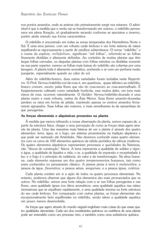 42
Repertório das Essências Florais
nos pontos amarelos, onde as anteras vão primeiramente surgir nos estames. O admi-
rável é que à medida que o verão vai se transformando em outono, o milefólio perma-
nece em plena floração, só gradualmente secando conforme se aproxima o inverno,
porém ainda retendo sua forma característica.
O milefólio é encontrado em todas as zonas temperadas dos Hemisférios Norte e
Sul. É uma erva perene, com um robusto caule lenhoso e um forte sistema de raízes
espalhando-se vigorosamente a partir de estolhos subterrâneos. O nome “milefólio” e
o nome da espécie, millefolium, significam “mil folhas”, referindo-se às folhas
finamente divididas e altamente definidas. Ao contrário de muitas plantas que têm
largas folhas carnudas, ou daquelas plantas com folhas estreitas ou divididas somente
na sua parte superior, mesmo as folhas mais baixas do milefólio são cobertas por uma
lanugem. A planta toda é altamente aromática, enchendo o ar com um perfume muito
pungente, especialmente quando ao calor do sol.
Além do milefólio-branco, duas outras variedades foram incluídas neste Repertó-
rio. O Pink Yarrow/milefólio-cor-de-rosa é, em aparência, quase idêntico ao milefólio-
branco comum, exceto pelas flores que vão do rosa-escuro ao rosa-avermelhado. É
freqüentemente cultivado como variedade hortícola, mas muitos deles, em tons mais
claros de rosa, ocorrem naturalmente. O Golden Yarrow/milefólio-dourado é uma
planta maior e mais robusta, nativa da Ásia Menor. Suas flores amarelo-douradas
perdem os raios em forma de pétala, mantendo apenas os centros amarelos firme-
mente agrupados. Suas folhas são maiores, e mais semelhantes às da samambaia do
que penugentas.
As forças elementais e alquímicas presentes na planta
À medida que vamos refinando a nossa observação da planta, somos capazes de, a
partir da estrutura física, chegar a uma percepção de como as forças vitais agem atra-
vés da planta. Uma das maneiras mais básicas de ver a planta é através dos quatro
elementos: terra, água, ar e fogo; um sistema proeminente na tradição alquímica e
que pode ser rastreado até Aristóteles. Não devemos confundir esses quatro elemen-
tos com os cerca de 100 elementos químicos da tabela periódica da ciência moderna.
Os quatro elementos alquímicos representam processos e qualidades da Natureza,
não “blocos de construção” físicos. A terra representa a qualidade de solidez e vigor;
a água, a qualidade de liquidez e vida; o ar, a qualidade de expansão e receptividade à
luz; e o fogo é o princípio da radiância, do calor e da transformação. Na alma huma-
na, cada elemento expressa um dos quatro temperamentos humanos, tais como
eram conhecidos no pensamento clássico. A pessoa presa à terra é melancólica; a
pessoa da água, fleumática; a pessoa aérea, sanguínea; e a pessoa ígnea, colérica.
Cada planta contém em si a ação de todos os quatro processos elementais. No
entanto, podemos observar que alguns dos elementos são mais pronunciados que os
outros. No milefólio, vemos uma forte relação com o ar nas folhas penugentas e nas
flores, uma qualidade ígnea nos óleos aromáticos, uma qualidade aquática nas raízes
rizomatosas que se espalham rapidamente, e uma qualidade terrena na forte estrutura
do seu caule lenhoso. Em comparação com outras plantas, as forças elementais são
excepcionalmente bem equilibradas no milefólio, sendo talvez a qualidade aquática
um pouco menos desenvolvida.
As forças que agem através do mundo vegetal englobam mais coisas do que essas qua-
tro qualidades elementais. Cada um dos constituintes químicos ou nutritivos de uma planta
pode ser entendido como um processo vivo, e também como uma substância química.
Parte1.pmd 25/3/2009, 11:2442
 