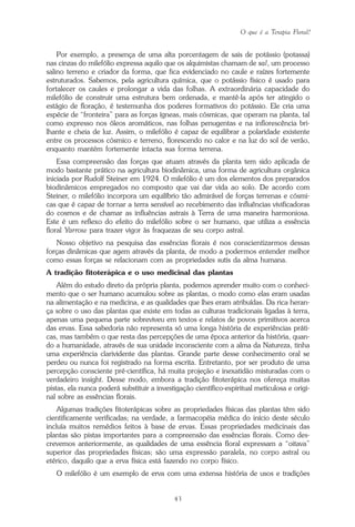 O que é a Terapia Floral?
43
Por exemplo, a presença de uma alta porcentagem de sais de potássio (potassa)
nas cinzas do milefólio expressa aquilo que os alquimistas chamam de sal, um processo
salino terreno e criador da forma, que fica evidenciado no caule e raízes fortemente
estruturados. Sabemos, pela agricultura química, que o potássio físico é usado para
fortalecer os caules e prolongar a vida das folhas. A extraordinária capacidade do
milefólio de construir uma estrutura bem ordenada, e mantê-la após ter atingido o
estágio de floração, é testemunha dos poderes formativos do potássio. Ele cria uma
espécie de “fronteira” para as forças ígneas, mais cósmicas, que operam na planta, tal
como expresso nos óleos aromáticos, nas folhas penugentas e na inflorescência bri-
lhante e cheia de luz. Assim, o milefólio é capaz de equilibrar a polaridade existente
entre os processos cósmico e terreno, florescendo no calor e na luz do sol de verão,
enquanto mantém fortemente intacta sua forma terrena.
Essa compreensão das forças que atuam através da planta tem sido aplicada de
modo bastante prático na agricultura biodinâmica, uma forma de agricultura orgânica
iniciada por Rudolf Steiner em 1924. O milefólio é um dos elementos dos preparados
biodinâmicos empregados no composto que vai dar vida ao solo. De acordo com
Steiner, o milefólio incorpora um equilíbrio tão admirável de forças terrenas e cósmi-
cas que é capaz de tornar a terra sensível ao recebimento das influências vivificadoras
do cosmos e de chamar as influências astrais à Terra de uma maneira harmoniosa.
Este é um reflexo do efeito do milefólio sobre o ser humano, que utiliza a essência
floral Yarrow para trazer vigor às fraquezas de seu corpo astral.
Nosso objetivo na pesquisa das essências florais é nos conscientizarmos dessas
forças dinâmicas que agem através da planta, de modo a podermos entender melhor
como essas forças se relacionam com as propriedades sutis da alma humana.
A tradição fitoterápica e o uso medicinal das plantas
Além do estudo direto da própria planta, podemos aprender muito com o conheci-
mento que o ser humano acumulou sobre as plantas, o modo como elas eram usadas
na alimentação e na medicina, e as qualidades que lhes eram atribuídas. Da rica heran-
ça sobre o uso das plantas que existe em todas as culturas tradicionais ligadas à terra,
apenas uma pequena parte sobreviveu em textos e relatos de povos primitivos acerca
das ervas. Essa sabedoria não representa só uma longa história de experiências práti-
cas, mas também o que resta das percepções de uma época anterior da história, quan-
do a humanidade, através de sua unidade inconsciente com a alma da Natureza, tinha
uma experiência clarividente das plantas. Grande parte desse conhecimento oral se
perdeu ou nunca foi registrado na forma escrita. Entretanto, por ser produto de uma
percepção consciente pré-científica, há muita projeção e inexatidão misturadas com o
verdadeiro insight. Desse modo, embora a tradição fitoterápica nos ofereça muitas
pistas, ela nunca poderá substituir a investigação científico-espiritual meticulosa e origi-
nal sobre as essências florais.
Algumas tradições fitoterápicas sobre as propriedades físicas das plantas têm sido
cientificamente verificadas; na verdade, a farmacopéia médica do início deste século
incluía muitos remédios feitos à base de ervas. Essas propriedades medicinais das
plantas são pistas importantes para a compreensão das essências florais. Como des-
crevemos anteriormente, as qualidades de uma essência floral expressam a “oitava”
superior das propriedades físicas; são uma expressão paralela, no corpo astral ou
etérico, daquilo que a erva física está fazendo no corpo físico.
O milefólio é um exemplo de erva com uma extensa história de usos e tradições
Parte1.pmd 25/3/2009, 11:2443
 