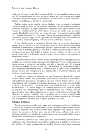 44
Repertório das Essências Florais
medicinais. Um dos nomes folclóricos do milefólio era sobrancelha-de-vênus, e essa
erva foi tradicionalmente associada ao planeta Vênus, tal como relatado por antigos
herboristas, entre eles Culpeper. As qualidades de alma associadas às ervas “venusianas”
incluem a sensibilidade, a intuição e a compaixão.
Todavia, muitas plantas mantêm relações bipolares e isso certamente é verdadeiro
quanto ao milefólio. Além de sua natureza venusiana, também discernimos nele as
qualidades “marcianas” da força e da proteção. O planeta Marte está associado às artes
marciais e o milefólio era levado pelos soldados ao campo de batalha como um talismã
protetor. O milefólio foi conhecido por nomes tais como “erva-para-ferimento-de-solda-
do”, “milefólio-do-cavaleiro” e “erva-militar”. Diz-se que seu gênero botânico, Achillea,
refere-se ao guerreiro grego Aquiles, que usava essa erva para curar os ferimentos de
seus soldados, embora ele próprio padecesse com seu vulnerável calcanhar.
A erva milefólio possui a propriedade física de tratar os ferimentos estancando o
sangue, seja em lesões externas, hemorragia interna ou fluxo menstrual excessivo.
Acreditava-se também que proporcionava proteção espiritual contra os inimigos pes-
soais. O chá de milefólio, preparado com toda a planta florescida exceto as raízes, é
tradicionalmente usado para induzir a sudação durante resfriados ou febres, para ca-
sos de indigestão e inflamação gástrica, como expectorante e para reduzir o
sangramento interno.
A moderna análise química também produz informações sobre as propriedades do
milefólio que confirmam muitos dos seus usos tradicionais. A erva contém uma subs-
tância amarga, a aquineína, que ajuda a estimular a digestão, além de taninos e
resinas com o poder de curar feridas. Seu óleo essencial — encontrado na planta
toda, mas particularmente nas flores — é verde-azulado e, como o óleo de camomila,
contém azuleno (um princípio amargo e adstringente) e cineol (com atributos anti-
sépticos, expectorantes e estomacais).
À medida que revemos as tradições e os usos fitoterápicos do milefólio, surgem
diversos temas. Embora suas propriedades expectorantes e diaforéticas (indutoras da
sudação) tenham qualidades de liberação, a ação mais forte do milefólio parece ser sua
capacidade de criar e sustentar a forma. Isso é expresso no seu poder de curar feridas
e estancar hemorragias, nas suas qualidades adstringentes e em sua ação
antiinflamatória. Ele também revigora os processos metabólicos da digestão, ligados
ao elemento fogo, demonstrando que seu poder formativo não é estático, mas sim
capaz de entrar numa relação dinâmica com as sempre mutáveis forças ígneas da vida.
Mais uma vez vemos o milefólio como uma planta excepcionalmente equilibrada,
com uma notável capacidade de integrar as forças terrenas e as cósmicas; ele harmo-
niza a sensibilidade de Vênus com o vigor e a proteção de Marte.
Relações botânicas
Também podemos aprender muito sobre uma planta examinando sua classificação
botânica e sua relação botânica com outras plantas. A tradição alquímica nos ensina a
abordar a Natureza como um livro escrito numa linguagem cujo significado somos
capazes de aprender a decifrar. Com esse pano de fundo, podemos então usar a
disciplina científica da classificação botânica como um guia enciclopédico para as
formas vivas que desejamos compreender.
Desenvolvido há mais de dois séculos por Lineu, nosso moderno sistema botânico
estabeleceu uma nomenclatura universalmente aceita para a miríade de espécies de
vida na Terra. Contudo, há mais coisas nas famílias, gêneros e espécies do sistema de
Parte1.pmd 25/3/2009, 11:2444
 