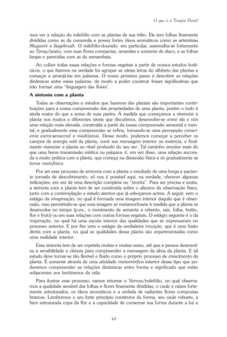 O que é a Terapia Floral?
49
mos ver a relação do milefólio com as plantas de sua tribo. Ele tem folhas finamente
divididas como as da camomila e possui fortes óleos aromáticos como as artemísias
Mugwort e Sagebrush. O milefólio-dourado, em particular, assemelha-se fortemente
ao Tansy/aneto, com suas flores compactas, amarelas e somente de disco, e as folhas
largas e parecidas com as da samambaia.
Ao colher todas essas relações e formas vegetais a partir de nossos estudos botâ-
nicos, o que fizemos na verdade foi agrupar as várias letras do alfabeto das plantas e
começar a arranjá-las em palavras. O nosso próximo passo é descobrir as relações
dinâmicas entre essas palavras, de modo a poder construir frases significativas que
irão formar uma “linguagem das flores”.
A sintonia com a planta
Todas as observações e estudos que fazemos das plantas são importantes contri-
buições para a nossa compreensão das propriedades de uma planta, porém o todo é
ainda maior do que a soma de suas partes. À medida que começamos a vivenciar a
planta nos muitos e diferentes níveis que discutimos, desenvolve-se entre ela e nós
uma relação mais elevada, construída a partir da nossa compreensão sensorial e men-
tal; e gradualmente essa compreensão se refina, tornando-se uma percepção consci-
ente extra-sensorial e meditativa. Desse modo, podemos começar a perceber os
campos de energia sutil da planta, ouvir sua mensagem interior ou essência, e final-
mente vivenciar a planta ao nível profundo do seu ser. Tal caminho envolve mais do
que uma breve transmissão mística ou psíquica; é, em vez disso, uma relação ancora-
da e muito prática com a planta, que começa na dimensão física e só gradualmente se
torna metafísica.
Por ser esse processo de sintonia com a planta o resultado de uma longa e pacien-
te jornada de descobrimento, só nos é possível aqui, na verdade, oferecer algumas
indicações, em vez de uma descrição completa ou “receita”. Para ser precisa e exata,
a sintonia com a planta tem de ser construída sobre o alicerce da observação física,
junto com a contemplação e estudo atentos que já esboçamos acima. A seguir, vem o
estágio da imaginação, no qual é formada uma imagem interior daquilo que é obser-
vado, mas permitindo-se que essa imagem se metamorfoseie à medida que a planta se
desenvolve no tempo (p.ex., o movimento de semente a rebento, raiz, folha, botão,
flor e fruto) ou em suas relações com outras formas vegetais. O estágio seguinte é o da
inspiração, no qual há uma escuta interior das qualidades que se expressaram no
processo anterior. E por fim vem o estágio da verdadeira intuição, que é uma fusão
direta com a planta, no qual as qualidades dessa planta são experimentadas como
uma realidade interior.
Essa sintonia tem de ser repetida muitas e muitas vezes, até que a pessoa desenvol-
va a sensibilidade e clareza para compreender a mensagem da alma da planta. E tal
estudo deve tornar-se tão flexível e fluido como o próprio processo de crescimento da
planta. É somente através de uma atividade metamórfica interior desse tipo que po-
deremos compreender as relações dinâmicas entre forma e significado que estão
subjacentes aos fenômenos da vida.
Para ilustrar esse processo, vamos retomar o Yarrow/milefólio, no qual observa-
mos a qualidade sensível das folhas e flores finamente divididas, o caule e raízes forte-
mente estruturados, os óleos aromáticos e a umbela de radiantes flores compostas
brancas. Lembremos o seu forte princípio construtor da forma, seu caule robusto, a
bem estruturada copa da flor e a capacidade de conservar sua forma durante a luz e
Parte1.pmd 25/3/2009, 11:2449
 