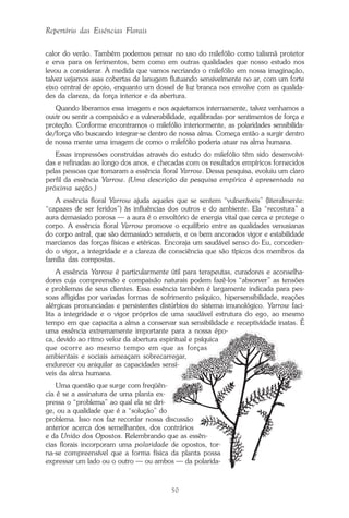 50
Repertório das Essências Florais
calor do verão. Também podemos pensar no uso do milefólio como talismã protetor
e erva para os ferimentos, bem como em outras qualidades que nosso estudo nos
levou a considerar. À medida que vamos recriando o milefólio em nossa imaginação,
talvez vejamos asas cobertas de lanugem flutuando sensivelmente no ar, com um forte
eixo central de apoio, enquanto um dossel de luz branca nos envolve com as qualida-
des da clareza, da força interior e da abertura.
Quando liberamos essa imagem e nos aquietamos internamente, talvez venhamos a
ouvir ou sentir a compaixão e a vulnerabilidade, equilibradas por sentimentos de força e
proteção. Conforme encontramos o milefólio interiormente, as polaridades sensibilida-
de/força vão buscando integrar-se dentro de nossa alma. Começa então a surgir dentro
de nossa mente uma imagem de como o milefólio poderia atuar na alma humana.
Essas impressões construídas através do estudo do milefólio têm sido desenvolvi-
das e refinadas ao longo dos anos, e checadas com os resultados empíricos fornecidos
pelas pessoas que tomaram a essência floral Yarrow. Dessa pesquisa, evoluiu um claro
perfil da essência Yarrow. (Uma descrição da pesquisa empírica é apresentada na
próxima seção.)
A essência floral Yarrow ajuda aqueles que se sentem “vulneráveis” (literalmente:
“capazes de ser feridos”) às influências dos outros e do ambiente. Ela “recostura” a
aura demasiado porosa — a aura é o envoltório de energia vital que cerca e protege o
corpo. A essência floral Yarrow promove o equilíbrio entre as qualidades venusianas
do corpo astral, que são demasiado sensíveis, e os bem ancorados vigor e estabilidade
marcianos das forças físicas e etéricas. Encoraja um saudável senso do Eu, conceden-
do o vigor, a integridade e a clareza de consciência que são típicos dos membros da
família das compostas.
A essência Yarrow é particularmente útil para terapeutas, curadores e aconselha-
dores cuja compreensão e compaixão naturais podem fazê-los “absorver” as tensões
e problemas de seus clientes. Essa essência também é largamente indicada para pes-
soas afligidas por variadas formas de sofrimento psíquico, hipersensibilidade, reações
alérgicas pronunciadas e persistentes distúrbios do sistema imunológico. Yarrow faci-
lita a integridade e o vigor próprios de uma saudável estrutura do ego, ao mesmo
tempo em que capacita a alma a conservar sua sensibilidade e receptividade inatas. É
uma essência extremamente importante para a nossa épo-
ca, devido ao ritmo veloz da abertura espiritual e psíquica
que ocorre ao mesmo tempo em que as forças
ambientais e sociais ameaçam sobrecarregar,
endurecer ou aniquilar as capacidades sensí-
veis da alma humana.
Uma questão que surge com freqüên-
cia é se a assinatura de uma planta ex-
pressa o “problema” ao qual ela se diri-
ge, ou a qualidade que é a “solução” do
problema. Isso nos faz recordar nossa discussão
anterior acerca dos semelhantes, dos contrários
e da União dos Opostos. Relembrando que as essên-
cias florais incorporam uma polaridade de opostos, tor-
na-se compreensível que a forma física da planta possa
expressar um lado ou o outro — ou ambos — da polarida-
Parte1.pmd 25/3/2009, 11:2450
 