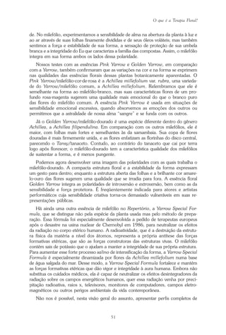 O que é a Terapia Floral?
51
de. No milefólio, experimentamos a sensibilidade de alma na abertura da planta à luz e
ao ar através de suas folhas finamente divididas e de seus óleos voláteis; mas também
sentimos a força e estabilidade de sua forma, a sensação de proteção de sua umbela
branca e a integridade do Eu que caracteriza a família das compostas. Assim, o milefólio
integra em sua forma ambos os lados dessa polaridade.
Nossos testes com as essências Pink Yarrow e Golden Yarrow, em comparação
com a Yarrow, também confirmaram que as variações na cor e na forma se exprimem
nas qualidades das essências florais dessas plantas botanicamente aparentadas. O
Pink Yarrow/milefólio-cor-de-rosa é a Achillea millefolium var. rubra, uma varieda-
de do Yarrow/milefólio comum, a Achillea millefolium. Relembramos que ele é
semelhante na forma ao milefólio-branco, mas suas características flores de um pro-
fundo rosa-magenta sugerem uma qualidade mais emocional do que o branco puro
das flores do milefólio comum. A essência Pink Yarrow é usada em situações de
sensibilidade emocional excessiva, quando absorvemos as emoções dos outros ou
permitimos que a astralidade de nossa alma “sangre” e se funda com os outros.
Já o Golden Yarrow/milefólio-dourado é uma espécie diferente dentro do gênero
Achillea, a Achillea filipendulina. Em comparação com os outros milefólios, ele é
maior, com folhas mais fortes e semelhantes às da samambaia. Sua copa de flores
douradas é mais firmemente unida, e as flores enfatizam as florinhas do disco central,
parecendo o Tansy/tanaceto. Contudo, ao contrário do tanaceto que cai por terra
logo após florescer, o milefólio-dourado tem a característica qualidade dos milefólios
de sustentar a forma, e é menos pungente.
Podemos agora desenvolver uma imagem das polaridades com as quais trabalha o
milefólio-dourado. A compacta estrutura floral e a estabilidade da forma expressam
um gesto para dentro; enquanto a estrutura aberta das folhas e a brilhante cor amare-
lo-ouro das flores sugerem uma qualidade que se irradia para fora. A essência floral
Golden Yarrow integra as polaridades de introversão e extroversão, bem como as da
sensibilidade e força protetora. É freqüentemente indicada para atores e artistas
performáticos cuja sensibilidade criativa torna-os demasiado vulneráveis em suas re-
presentações públicas.
Há ainda uma outra essência de milefólio no Repertório, a Yarrow Special For-
mula, que se distingue não pela espécie da planta usada mas pelo método de prepa-
ração. Essa fórmula foi especialmente desenvolvida a pedido de terapeutas europeus
após o desastre na usina nuclear de Chernobyl em 1986, para neutralizar os efeitos
da radiação no corpo etérico humano. A radioatividade, que é a destruição da estrutu-
ra física da matéria a nível dos átomos, representa a própria antítese das forças
formativas etéricas, que são as forças construtoras das estruturas vivas. O milefólio
contém sais de potássio que o ajudam a manter a integridade de sua própria estrutura.
Para aumentar esse forte processo salino de intensificação da forma, a Yarrow Special
Formula é especialmente dinamizada por flores da Achillea millefolium numa base
de água salgada do mar. Desse modo, a Yarrow Special Formula fortalece e mantém
as forças formativas etéricas que dão vigor e integridade à aura humana. Embora não
substitua os cuidados médicos, ela é capaz de neutralizar os efeitos desintegradores da
radiação sobre os campos energéticos humanos, quer essa radiação venha por preci-
pitação radioativa, raios x, televisores, monitores de computadores, campos eletro-
magnéticos ou outros perigos ambientais da vida contemporânea.
Não nos é possível, nesta visão geral do assunto, apresentar perfis completos de
Parte1.pmd 25/3/2009, 11:2451
 