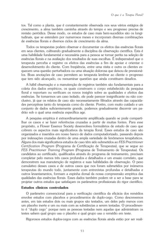 O que é a Terapia Floral?
53
tos. Tal como a planta, que é constantemente observada nos seus vários estágios de
crescimento, a alma também caminha através do tempo e seu progresso precisa de
revisão periódica. Desse modo, os estudos de caso mais bem-sucedidos são os longi-
tudinais, que se estendem por numerosos meses e incorporam diversas combinações
de essências florais e diversos ciclos de crescimento da alma.
Todos os terapeutas podem observar e documentar os efeitos das essências florais
em seus clientes, cultivando gradualmente a disciplina da observação científica. Esta é
uma habilidade fundamental e necessária para a pessoa se tornar perita na seleção de
essências florais e na avaliação dos resultados de suas escolhas. É indispensável que o
terapeuta perceba e registre os efeitos das essências a fim de apoiar e orientar o
desenvolvimento do cliente. Com freqüência, entre uma visita e outra os clientes es-
quecem uma questão perturbadora ou uma situação dolorosa que deixou de pressioná-
los. Boas anotações de caso permitem ao terapeuta lembrar ao cliente o progresso
que tem sido alcançado, ou reexaminar questões que ainda constituem desafios.
A hábil observação e a manutenção de registros também são fundamentais para a
coleta dos dados empíricos, os quais constroem o corpo estabelecido da pesquisa
floral e reportam ou verificam os novos insights sobre as qualidades e efeitos das
essências. Se tomarmos um caso isolado, ele pode parecer insignificante ou não con-
clusivo, já que os relatos de caso são necessariamente filtrados através das capacida-
des perceptivas tanto do terapeuta como do cliente. Porém, com muito cuidado e um
conjunto de dados suficientemente grande, podemos gradualmente discernir um pa-
drão sob o qual uma essência específica age.
A pesquisa empírica é extraordinariamente amplificada quando se pode comparti-
lhar os casos e se fazer referências cruzadas a partir de muitas fontes. Para esse
propósito, a Flower Essence Society desenvolveu formulários de estudo de caso que
cobrem os aspectos mais significativos da terapia floral. Esses estudos de caso são
organizados e inseridos em nosso banco de dados computadorizado, passando depois
por indexações cruzadas dentro de uma ampla variedade de fenômenos terapêuticos.
Alguns dos mais significativos estudos de caso têm sido submetidos ao FES Practitioner
Certification Program (Programa de Certificação de Terapeutas), que se segue ao
FES Practitioner Training Program (Programa de Treinamento de Terapeutas). Os
candidatos ao certificado, qualificados através do programa de treinamento, precisam
completar pelo menos três casos profundos e detalhados e um ensaio correlato, que
demonstrem sua manutenção de registros e suas habilidades de observação. O peso
cumulativo desses casos e de outros casos que nos foram submetidos por inúmeros
terapeutas do mundo todo, juntamente com entrevistas profundas e detalhadas e
outros levantamentos, formam a espinha dorsal da nossa compreensão empírica das
qualidades das essências florais. Esses dados também podem vir a ser a base para se
projetar outros estudos que satisfaçam os parâmetros profissionais do rigor científico.
Estudos clínicos controlados
O parâmetro convencional para a verificação científica da eficácia dos remédios
envolve estudos com placebos e procedimentos de duplo-cego. Como descrevemos
antes, em tais estudos dois ou mais grupos são testados, um deles pelo menos com
um placebo inerte e um ou mais com as substâncias a serem testadas. O procedimen-
to é “duplo cego” porque nem as pessoas testadas nem aquelas que administram os
testes sabem qual grupo usa o placebo e qual grupo usa o remédio em teste.
Rigorosos estudos duplos-cegos com as essências florais ainda estão por ser reali-
Parte1.pmd 25/3/2009, 11:2453
 