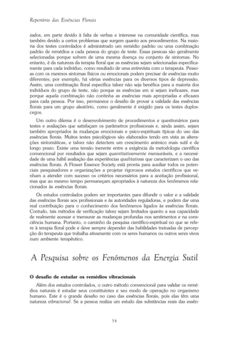 54
Repertório das Essências Florais
zados, em parte devido à falta de verbas e interesse na comunidade científica, mas
também devido a certos problemas que surgem quanto aos procedimentos. Na maio-
ria dos testes controlados é administrado um remédio padrão ou uma combinação
padrão de remédios a cada pessoa do grupo de teste. Essas pessoas são geralmente
selecionadas porque sofrem de uma mesma doença ou conjunto de sintomas. No
entanto, é da natureza da terapia floral que as essências sejam selecionadas especifica-
mente para cada indivíduo, como resultado de uma entrevista com o terapeuta. Pesso-
as com os mesmos sintomas físicos ou emocionais podem precisar de essências muito
diferentes; por exemplo, há várias essências para os diversos tipos de depressão.
Assim, uma combinação floral específica talvez não seja benéfica para a maioria dos
indivíduos do grupo de teste, não porque as essências em si sejam ineficazes, mas
porque aquela combinação não continha as essências mais apropriadas e eficazes
para cada pessoa. Por isso, permanece o desafio de provar a validade das essências
florais para um grupo aleatório, como geralmente é exigido para os testes duplos-
cegos.
Um outro dilema é o desenvolvimento de procedimentos e questionários para
testes e avaliações que satisfaçam os parâmetros profissionais e, ainda assim, sejam
também apropriados às mudanças emocionais e psico-espirituais típicas do uso das
essências florais. Muitos testes psicológicos são elaborados tendo em vista as altera-
ções sintomáticas, e talvez não detectem um crescimento anímico mais sutil e de
longo prazo. Existe uma tensão inerente entre a exigência da metodologia científica
convencional por resultados que sejam quantitativamente mensuráveis, e a necessi-
dade de uma hábil avaliação das experiências qualitativas que caracterizam o uso das
essências florais. A Flower Essence Society está pronta para auxiliar todos os poten-
ciais pesquisadores e organizações a projetar rigorosos estudos científicos que ve-
nham a atender com sucesso os critérios necessários para a aceitação profissional,
mas que ao mesmo tempo permaneçam apropriados à natureza dos fenômenos rela-
cionados às essências florais.
Os estudos controlados podem ser importantes para difundir o valor e a validade
das essências florais aos profissionais e às autoridades reguladoras, e podem dar uma
real contribuição para o conhecimento dos fenômenos ligados às essências florais.
Contudo, tais métodos de verificação talvez sejam limitados quanto a sua capacidade
de realmente acessar e mensurar as mudanças profundas nos sentimentos e na cons-
ciência humana. Portanto, o caminho da pesquisa científico-espiritual no que se refe-
re à terapia floral pode e deve sempre depender das habilidades treinadas de percep-
ção do terapeuta que trabalha ativamente com os seres humanos ou outros seres vivos
num ambiente terapêutico.
A Pesquisa sobre os Fenômenos da Energia Sutil
O desafio de estudar os remédios vibracionais
Além dos estudos controlados, o outro método convencional para validar os remé-
dios naturais é estudar seus constituintes e seu modo de operação no organismo
humano. Este é o grande desafio no caso das essências florais, pois elas têm uma
natureza vibracional. Se a pessoa realiza um estudo das substâncias reais das essên-
Parte1.pmd 25/3/2009, 11:2454
 