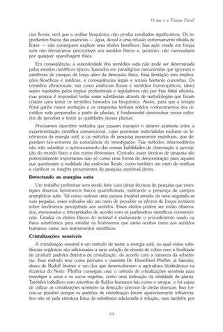 O que é a Terapia Floral?
55
cias florais, verá que a análise bioquímica não produz resultados significativos. Os in-
gredientes físicos das essências — água, álcool e uma infusão extremamente diluída de
flores — não conseguem explicar seus efeitos benéficos. Sua ação reside em forças
sutis não diretamente perceptíveis aos sentidos físicos e, portanto, não mensuráveis
por qualquer aparelhagem física.
Em conseqüência, a autenticidade dos remédios sutis não pode ser determinada
pelos estudos científicos típicos, baseados em paradigmas mecanicistas que ignoram a
existência de campos de força além da dimensão física. Essa limitação tem implica-
ções filosóficas e médicas, e conseqüências legais e sociais bastante concretas. Os
remédios vibracionais, tais como essências florais e remédios homeopáticos, talvez
sejam rejeitados pelos órgãos profissionais e reguladores não por lhes faltar eficácia,
mas porque é impossível testar essas substâncias através de metodologias que foram
criadas para testar os remédios baseados na bioquímica. Assim, para que a terapia
floral ganhe maior aceitação e os terapeutas tenham sólidos conhecimentos dos re-
médios sutis preparados a partir de plantas, é fundamental desenvolver novos méto-
dos de perceber e testar as qualidades dessas plantas.
Precisamos descobrir métodos que possam transpor o abismo existente entre a
experimentação científica convencional, cujas premissas materialistas excluem os fe-
nômenos da energia sutil, e os métodos de pesquisa puramente espirituais, que de-
pendem tão-somente da consciência do investigador. Tais métodos intermediários
não irão substituir o aprimoramento das nossas habilidades de observação e percep-
ção do mundo físico e das outras dimensões. Contudo, essas técnicas de pesquisa são
potencialmente importantes não só como uma forma de demonstração para aqueles
que questionam a realidade das essências florais, como também um meio de verificar
e clarificar os insights provenientes da pesquisa espiritual direta.
Detectando as energias sutis
Um trabalho preliminar vem sendo feito com várias técnicas de pesquisa que inves-
tigam diversos fenômenos físicos quantificáveis, indicando a presença de campos
energéticos sutis. Tal como rastrear uma pessoa invisível através da neve seguindo as
suas pegadas, esses métodos são um meio de perceber os efeitos de forças invisíveis
sobre fenômenos perceptíveis aos sentidos. Esses efeitos podem ser então observa-
dos, mensurados e interpretados de acordo com os parâmetros científicos convencio-
nais. Estudar os efeitos físicos do invisível é exatamente o procedimento usado na
física subatômica para estudar os fenômenos que estão ocultos tanto aos sentidos
humanos como aos instrumentos científicos.
Cristalizações sensíveis
A cristalização sensível é um método de testar a energia sutil, no qual várias subs-
tâncias orgânicas são adicionadas a uma solução de cloreto de cobre com a finalidade
de produzir padrões distintos de cristalização, de acordo com a natureza da substân-
cia. Esse método teve como pioneiro o cientista Dr. Ehrenfried Pfeiffer, já falecido,
aluno de Rudolf Steiner e um dos que desenvolveram a agricultura biodinâmica na
América do Norte. Pfeiffer conseguiu usar o método de cristalizações sensíveis para
investigar a seiva e os sucos vegetais, como uma indicação da vitalidade da planta.
Também trabalhou com amostras de fluidos humanos tais como o sangue, e foi capaz
de utilizar as cristalizações sensíveis na detecção precoce de várias doenças. Isso tor-
nou-se possível porque os padrões de cristalização foram aparentemente influencia-
dos não só pela estrutura física da substância adicionada à solução, mas também por
Parte1.pmd 25/3/2009, 11:2455
 