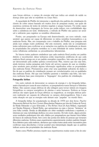 56
Repertório das Essências Florais
suas forças etéricas, o campo de energia vital que indica um estado de saúde ou
doença antes que este se manifeste no corpo físico.
A capacidade de Pfeiffer de interpretar o significado dos padrões de cristalização do
cloreto de cobre estava baseada em muitos anos de pesquisas exatas, nas quais ele
examinou centenas de testes de extratos vegetais e sangue humano. Foi então capaz
de desenvolver uma linguagem da forma que podia indicar com confiabilidade algo
sobre a substância em teste. Infelizmente, o método de Pfeiffer não parece ser sensí-
vel o suficiente para registrar os remédios vibracionais.
Porém, um pesquisador na Europa está desenvolvendo, um novo método, mais
sensível, que parece ser capaz de diferenciar os vários remédios homeopáticos e as
essências florais. Mas, em comparação com o trabalho de Pfeiffer, essa pesquisa está
ainda num estágio muito preliminar. Até este momento, ainda não se completaram
testes suficientes para confirmar se as variações nos padrões de cristalização se devem
às propriedades dos próprios remédios ou a uma infinidade de outras variáveis, tais
como influências ambientais ou procedimentos laboratoriais.
Se futuros testes puderem estabelecer que cada essência floral produz um padrão
distinto e reconhecível, talvez tenhamos então importantes evidências de que cada
essência floral carrega em si um padrão energético específico, fato este que não pode
ser demonstrado pela análise química convencional. Mas, mesmo que isso seja feito,
ainda teremos muitas pesquisas pela frente até sermos capazes de usar as cristaliza-
ções sensíveis para produzir alguma informação significativa sobre as propriedades
das essências florais. Precisaremos antes criar uma quantidade suficiente de dados a
fim de que os padrões de cristalização possam ser correlacionados com as qualidades
das essências florais. Até que esse trabalho paciente e metódico seja feito, não tere-
mos nenhuma base para interpretar a “linguagem” dos padrões de cristalização.
Fotografia kirlian
Um outro método de demonstrar os campos de energia é o da fotografia kirlian,
assim chamada por causa de seus criadores, os pesquisadores russos Semyon e Valentina
Kirlian. Eles usaram cargas elétricas de alta voltagem para tornar visíveis em imagens
fotográficas os campos energéticos de plantas e seres humanos. Embora as forças
etéricas não sejam iguais às forças elétricas ou magnéticas, as energias etéricas pare-
cem realmente ser capazes de influenciar os campos eletromagnéticos. Esta é uma
outra situação em que as energias sutis deixam suas “pegadas” no mundo físico.
A fotografia kirlian foi popularizada na década de 1970 por dois livros: Psychic
Discoveries Behind the Iron Curtain (Descobertas Psíquicas por trás da Cortina de Ferro),
de Sheila Ostrander e Lynn Schroeder, e The Kirlian Aura (A Aura Kirlian), organizado
por Stanley Krippner e Daniel Rubin, que apresentava na capa o famoso “fantasma” de
uma folha cortada. Devido às dificuldades em obter resultados verificáveis e repetíveis, o
interesse por essa metodologia declinou nos anos recentes. De todo modo, alguns promis-
sores resultados preliminares têm sido obtidos por pesquisadores que tiraram fotos kirlian
de frascos de essências florais, bem como das pontas dos dedos de pessoas que tomaram
diferentes essências. Embora esses experimentos aparentemente revelem padrões fotográ-
ficos distintos para cada essência, alertamos que muitos testes ainda serão necessários para
confirmar essas descobertas e tornar possível uma interpretação daquilo que os padrões
indicam acerca das propriedades das essências florais.
Assim como Pfeiffer precisou repetir seus experimentos muitas vezes a fim de esta-
Parte1.pmd 25/3/2009, 11:2456
 