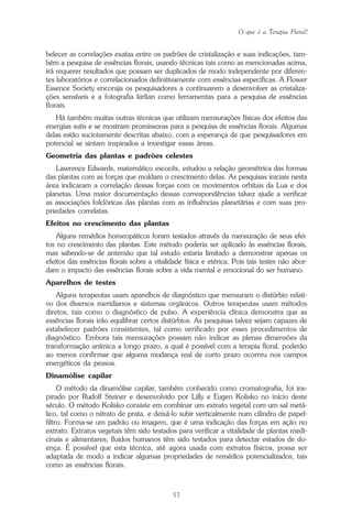 O que é a Terapia Floral?
57
belecer as correlações exatas entre os padrões de cristalização e suas indicações, tam-
bém a pesquisa de essências florais, usando técnicas tais como as mencionadas acima,
irá requerer resultados que possam ser duplicados de modo independente por diferen-
tes laboratórios e correlacionados definitivamente com essências específicas. A Flower
Essence Society encoraja os pesquisadores a continuarem a desenvolver as cristaliza-
ções sensíveis e a fotografia kirlian como ferramentas para a pesquisa de essências
florais.
Há também muitas outras técnicas que utilizam mensurações físicas dos efeitos das
energias sutis e se mostram promissoras para a pesquisa de essências florais. Algumas
delas estão sucintamente descritas abaixo, com a esperança de que pesquisadores em
potencial se sintam inspirados a investigar essas áreas.
Geometria das plantas e padrões celestes
Lawrence Edwards, matemático escocês, estudou a relação geométrica das formas
das plantas com as forças que moldam o crescimento delas. As pesquisas iniciais nesta
área indicaram a correlação dessas forças com os movimentos orbitais da Lua e dos
planetas. Uma maior documentação dessas correspondências talvez ajude a verificar
as associações folclóricas das plantas com as influências planetárias e com suas pro-
priedades correlatas.
Efeitos no crescimento das plantas
Alguns remédios homeopáticos foram testados através da mensuração de seus efei-
tos no crescimento das plantas. Este método poderia ser aplicado às essências florais,
mas sabendo-se de antemão que tal estudo estaria limitado a demonstrar apenas os
efeitos das essências florais sobre a vitalidade física e etérica. Pois tais testes não abor-
dam o impacto das essências florais sobre a vida mental e emocional do ser humano.
Aparelhos de testes
Alguns terapeutas usam aparelhos de diagnóstico que mensuram o distúrbio relati-
vo dos diversos meridianos e sistemas orgânicos. Outros terapeutas usam métodos
diretos, tais como o diagnóstico de pulso. A experiência clínica demonstra que as
essências florais irão equilibrar certos distúrbios. As pesquisas talvez sejam capazes de
estabelecer padrões consistentes, tal como verificado por esses procedimentos de
diagnóstico. Embora tais mensurações possam não indicar as plenas dimensões da
transformação anímica a longo prazo, a qual é possível com a terapia floral, poderão
ao menos confirmar que alguma mudança real de curto prazo ocorreu nos campos
energéticos da pessoa.
Dinamólise capilar
O método da dinamólise capilar, também conhecido como cromatografia, foi ins-
pirado por Rudolf Steiner e desenvolvido por Lilly e Eugen Kolisko no início deste
século. O método Kolisko consiste em combinar um extrato vegetal com um sal metá-
lico, tal como o nitrato de prata, e deixá-lo subir verticalmente num cilindro de papel-
filtro. Forma-se um padrão ou imagem, que é uma indicação das forças em ação no
extrato. Extratos vegetais têm sido testados para verificar a vitalidade de plantas medi-
cinais e alimentares; fluidos humanos têm sido testados para detectar estados de do-
ença. É possível que esta técnica, até agora usada com extratos físicos, possa ser
adaptada de modo a indicar algumas propriedades de remédios potencializados, tais
como as essências florais.
Parte1.pmd 25/3/2009, 11:2457
 
