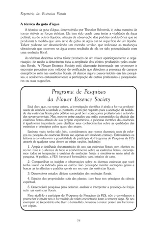 58
Repertório das Essências Florais
A técnica da gota d’água
A técnica da gota d’água, desenvolvida por Theodor Schwenk, é outra maneira de
tornar visíveis as forças etéricas. Ela tem sido usada para testar a vitalidade da água
potável, ou de outros líquidos, através da observação dos padrões ondulatórios que se
produzem à medida que uma série de gotas de água cai na superfície de um líquido.
Talvez pudesse ser desenvolvido um método similar, que indicasse as mudanças
vibracionais que ocorrem na água como resultado de ela ter sido potencializada com
uma essência floral.
As técnicas descritas acima talvez precisem de um maior aperfeiçoamento e orga-
nização, de modo a detectarem toda a amplitude dos efeitos produzidos pelas essên-
cias florais. A Flower Essence Society está altamente interessada em promover e
encorajar pesquisas com métodos de verificação que detectem a presença de campos
energéticos sutis nas essências florais. Já demos alguns passos iniciais em tais pesqui-
sas, e acolhemos entusiasticamente a participação de outros praticantes e pesquisado-
res ou suas sugestões.
Programa de Pesquisas
da Flower Essence Society
Está claro que, na nossa cultura, a investigação científica é ainda a forma predomi-
nante de verificar a verdade e, portanto, é um pré-requisito para a aceitação da realida-
de das essências florais pelo público em geral bem como pelos profissionais e autorida-
des governamentais. Mas, mesmo entre aqueles que estão convencidos da eficácia das
essências florais através de sua própria experiência, a pesquisa científica das essências
é igualmente importante para clarificar seus conhecimentos sobre as qualidades das
essências e princípios pelos quais elas atuam.
Embora muito tenha sido feito, consideramos que nossos dezesseis anos de esfor-
ços na pesquisa de essências florais são apenas um modesto começo. Estimulamos os
leitores a considerarem a possibilidade de participar do Programa de Pesquisas da FES
através de qualquer uma dentre as várias opções, incluindo:
1. Ampla e detalhada documentação do uso das essências florais com clientes ou
no lar. Este é o alicerce de todo o conhecimento sobre as essências florais; encoraja-
mos todos os terapeutas e usuários de essências florais a envolver-se neste nível de
pesquisa. A pedido, a FES fornecerá formulários para estudos de caso.
2. Compartilhar os insights e observações sobre as diversas essências que você
tenha usado ou indicado para os outros. Isso pressupõe manter anotações gerais e
buscar as tendências e padrões gerais em seu uso das essências florais.
3. Desenvolver estudos clínicos controlados das essências florais.
4. Estudos das propriedades sutis das plantas, com base nos princípios da ciência
espiritual.
5. Desenvolver pesquisas para detectar, analisar e interpretar a presença de forças
sutis nas essências florais.
Para ajudá-lo a participar do Programa de Pesquisas da FES, nós o convidamos a
preencher e enviar-nos o formulário de relato encontrado junto à terceira-capa. Se seu
exemplar do Repertório não tiver o formulário, teremos o maior prazer em lhe forne-
cer cópias.
Parte1.pmd 25/3/2009, 11:2458
 