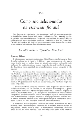 O que é a Terapia Floral?
59
Três
Como são selecionadas
as essências florais?
Quando começamos a nos relacionar com as essências florais, é comum nos sentir-
mos assoberbados pelo fato de haver tantas possibilidades. Como podemos escolher
as essências mais apropriadas para nós mesmos, nossos amigos ou clientes? Seja nos
cuidados com a saúde em casa ou na clínica, os elementos-chave são os mesmos.
Precisamos conhecer a nós mesmos ou aqueles a quem estamos ajudando, e precisa-
mos conhecer a linguagem de alma das essências florais.
Identificando as Questões Principais
Criar um diálogo
O primeiro passo num processo de seleção é identificar as questões-chave da alma.
O melhor meio de fazê-lo é através do diálogo — uma conversa com o outro ou um
exame interior que nos ajuda a entrar em contato com nossos sentimentos mais
profundos. Em ambos os casos, o sucesso na escolha das essências florais apropria-
das depende da nossa capacidade de sermos honestos e abertos a respeito de nós
mesmos.
Às vezes, as questões da alma com as quais precisamos lidar são facilmente visí-
veis. Contudo, o mais freqüente é que a identificação dessas questões exija uma certa
investigação. É possível que percebamos de início uma sensação geral de mal-estar,
mas sem sermos capazes de distinguir problemas específicos. Ou talvez estejamos
mais conscientes do mal físico e precisemos perceber a mensagem interior dos nossos
sintomas. Ou podemos sentir frustração ou sobrecarga, mas nos faltar insight nas
causas subjacentes.
O desenvolvimento da percepção consciente dentro do processo de auto-reflexão
ou aconselhamento pode ser auxiliado por um processo de interrogação. Algumas
boas perguntas iniciais são: “Qual é meu propósito na vida, e como esse propósito se
reflete no meu trabalho diário? Qual é meu próximo passo na vida? Como eu me sinto
a respeito do meu relacionamento com os outros? Quais lições eu estou aprendendo
neste exato momento?” O próprio processo de interrogação contribui para uma atitu-
de interior meditativa, de modo que a pessoa pode começar a observar mais eficaz-
mente a vida de sua alma e escolher prioridades de desenvolvimento.
A importância de fazer perguntas é ilustrada pela história de Percival e sua busca
do Santo Graal. Quando chega ao castelo de um rei enfermo, Percival esquece de
perguntar-lhe, “Irmão, o que te aflige?”, e assim perde a oportunidade de ser um
agente de cura. Aquele rei possuía o Graal, mas não poderia usufruir de seu poder até
Parte1.pmd 25/3/2009, 11:2459
 