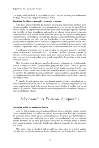 60
Repertório das Essências Florais
que a pergunta fosse feita. A capacidade de ouvir, observar e interrogar é fundamental
em todo processo de seleção de essências florais.
Questões da alma — passado, presente e futuro
É útil que o desenvolvimento das questões da alma seja considerado à luz das expe-
riências passadas, em relação às circunstâncias atuais e em termos de sua influência
sobre o futuro. As experiências emocionais da infância ou qualquer episódio significa-
tivo ocorrido em fases passadas da vida podem ser chaves para a compreensão dos
nossos sentimentos e reações atuais. Ao trazer para a luz da consciência essas partes
freqüentemente reprimidas da nossa história pessoal, é possível identificar as atitudes e
padrões emocionais que estão por trás dos desafios da vida presente. Tais questões
podem envolver experiências de abandono, negligência ou abuso; podem incluir nossa
resposta às expectativas dos pais ou da sociedade, ou profundos sentimentos de raiva,
desespero ou pesar que a alma carrega desde os primeiros momentos de sua encarnação.
É igualmente importante rever a vida da alma no momento presente, particular-
mente para examinar as áreas cruciais do trabalho e dos relacionamentos pessoais. Se
fizermos um inventário honesto dessas duas áreas-chave da nossa vida, é muito pro-
vável que venhamos a descobrir uma grande quantidade de questões anímicas que
merecem atenção.
Além de avaliar os problemas e desafios do passado e do presente, é vital conside-
rarmos os objetivos futuros. Podemos fazer perguntas tais como, “Como eu gostaria
que fosse minha vida daqui a cinco (ou dez) anos? Quais potenciais interiores eu
gostaria de trazer à tona e desenvolver na minha vida? Quais obstáculos se interpõem
no caminho da realização dos meus objetivos?” Tais perguntas nos permitem identifi-
car aquelas questões que podem levar avante o desenvolvimento da alma, rumo ao
seu destino maior.
A biografia de cada pessoa narra uma jornada singular da alma. Através da escuta
sensível podemos discernir não só as enfermidades ou problemas específicos do mo-
mento mas também intuir toda a correnteza do nosso destino, à medida que ele vai
jorrando do passado, fluindo através do momento presente e correndo em direção às
suas possibilidades futuras.
Selecionando as Essências Apropriadas
Aprender sobre as essências florais
Uma vez determinadas as principais questões da alma, o próximo passo é selecio-
nar as essências florais que melhor se aplicam àquelas questões. Embora a quantidade
de essências florais possa parecer desencorajadora, é possível nos familiarizarmos
gradualmente com suas qualidades, começando com aquelas essências que mais nos
atraem. Podemos ler os perfis psicológicos associados às essências florais e meditar
sobre essas descrições em função daquilo que sabemos a respeito de nós mesmos e
dos outros.
Além disso, pode ser bastante útil aprendermos algo sobre as próprias plantas,
pois elas são a fonte das essências florais. Contemplar uma foto da flor, cultivá-la no
Parte1.pmd 25/3/2009, 11:2460
 