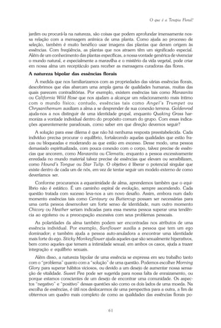 O que é a Terapia Floral?
61
jardim ou procurá-la na natureza, são coisas que podem aprofundar imensamente nos-
sa relação com a mensagem anímica de uma planta. Como ajuda ao processo de
seleção, também é muito benéfico usar imagens das plantas que deram origem às
essências. Com freqüência, as plantas que nos atraem têm um significado especial.
Além de um conhecimento das plantas específicas, a nossa vontade genérica de vivenciar
o mundo natural, e especialmente a maravilha e o mistério da vida vegetal, pode criar
em nossa alma um receptáculo para receber as mensagens curadoras das flores.
A natureza bipolar das essências florais
À medida que nos familiarizamos com as propriedades das várias essências florais,
descobrimos que elas abarcam uma ampla gama de qualidades humanas, muitas das
quais parecem contraditórias. Por exemplo, existem essências tais como Manzanita
ou California Wild Rose que nos ajudam a alcançar um relacionamento mais íntimo
com o mundo físico; contudo, essências tais como Angel’s Trumpet ou
Chrysanthemum auxiliam a alma a se desprender de sua conexão terrena. Goldenrod
ajuda-nos a nos distinguir de uma identidade grupal, enquanto Quaking Grass har-
moniza a vontade individual dentro do propósito comum do grupo. Com essas indica-
ções aparentemente paradoxais, como saber em que direção devemos seguir?
A solução para esse dilema é que não há nenhuma resposta preestabelecida. Cada
indivíduo precisa procurar o equilíbrio, fortalecendo aquelas qualidades que estão fra-
cas ou bloqueadas e moderando as que estão em excesso. Desse modo, uma pessoa
demasiado espiritualizada, com pouca conexão com o corpo, talvez precise de essên-
cias que ancorem, como Manzanita ou Clematis; enquanto a pessoa excessivamente
enredada no mundo material talvez precise de essências que elevam ou sensibilizam,
como Hound’s Tongue ou Star Tulip. O objetivo é liberar o potencial singular que
existe dentro de cada um de nós, em vez de tentar seguir um modelo externo de como
deveríamos ser.
Conforme procuramos a equanimidade de alma, aprendemos também que o equi-
líbrio não é estático. É um caminho espiral de evolução, sempre ascendendo. Cada
questão tratada com sucesso leva-nos a um novo desafio. Assim, embora num dado
momento essências tais como Centaury ou Buttercup possam ser necessárias para
uma certa pessoa desenvolver um forte senso de identidade, num outro momento
Chicory ou Heather seriam indicadas para essa mesma pessoa superar uma tendên-
cia ao egoísmo ou a preocupação excessiva com seus problemas pessoais.
As polaridades da alma também podem ser encontradas nos atributos de uma
essência individual. Por exemplo, Sunflower auxilia a pessoa que tem um ego
dominador; e também ajuda a pessoa auto-anuladora a encontrar uma identidade
mais forte do ego. Sticky Monkeyflower ajuda aqueles que são sexualmente hiperativos,
bem como aqueles que temem a intimidade sexual; em ambos os casos, ajuda a trazer
integração e equilíbrio sexuais.
Além disso, a natureza bipolar de uma essência se expressa em seu trabalho tanto
com o “problema” quanto com a “solução” de uma questão. Podemos escolher Morning
Glory para superar hábitos viciosos, ou devido a um desejo de aumentar nossa sensa-
ção de vitalidade. Sweet Pea pode ser sugerida para nossa falta de enraizamento, ou
porque estamos conscientes de um desejo de encontrar uma comunidade. Os aspec-
tos “negativo” e “positivo” dessas questões são como os dois lados de uma moeda. Na
escolha de essências, é útil nos deslocarmos de uma perspectiva para a outra, a fim de
obtermos um quadro mais completo de como as qualidades das essências florais po-
Parte1.pmd 25/3/2009, 11:2461
 