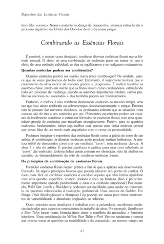 62
Repertório das Essências Florais
dem falar conosco. Nessa constante mudança de perspectiva, estamos estimulando o
processo alquímico da União dos Opostos dentro da nossa psique.
Combinando as Essências Florais
É possível, e muitas vezes desejável, combinar diversas essências florais numa fór-
mula pessoal. O efeito de uma combinação de essências pode ser maior do que o
efeito de uma essência individual, se elas se equilibrarem e se realçarem mutuamente.
Quantas essências podem ser combinadas?
Quantas essências podem ser usadas numa única combinação? Na verdade, pare-
ce que às vezes precisamos de todas elas! Entretanto, é importante lembrar que o
crescimento da alma ocorre de maneira gradual e progressiva. É melhor focalizar as
questões-chave, tendo em mente que as flores atuam como catalisadores, estimulando
todo um processo de mudança; quando as questões importantes mudam, outros pro-
blemas menores ou associados a elas também podem ser transformados.
Portanto, o melhor é não combinar demasiadas essências ao mesmo tempo, uma
vez que isso talvez confunda ou sobrecarregue desnecessariamente a psique. Embora
não se possam dar números absolutos, os praticantes relatam que as situações mais
comuns são de três a seis essências por vez. Praticantes experientes podem ser capa-
zes de habilmente combinar e estruturar fórmulas de essências florais com uma quan-
tidade grande de essências que trabalham sinergicamente. Porém, para as questões
realmente fundamentais, talvez seja melhor usar apenas uma única essência central
que possa falar de um modo mais arquetípico com o cerne da personalidade.
Podemos imaginar o repertório das essências florais como a paleta de cores de um
artista. A combinação de diversas essências pode produzir matizes belíssimos. A mis-
tura inábil de demasiadas cores cria um resultado “turvo”, sem nenhuma clareza. A
alma é a tela do artista. É preciso paciência e prática para usar com sabedoria as
“cores” das essências. Embora linhas gerais possam ser oferecidas, não há atalhos no
caminho do desenvolvimento da arte de combinar essências florais.
Os princípios da combinação de essências florais
Formular essências florais requer prática a fim de que a aptidão seja desenvolvida.
Contudo, há alguns princípios básicos que podem oferecer um ponto de partida. O
meio mais fácil de combinar essências é escolher aquelas que têm íntima afinidade
com uma questão específica, criando unidade e foco na fórmula. (Isso é particular-
mente importante quando predominam o caos e a confusão emocional.) Por exem-
plo, Wild Oat, Larch e Blackberry poderiam ser escolhidas para ajudar no tratamen-
to de questões relacionadas à realização profissional. Uma mistura de Golden Ear
Drops, Pink Monkeyflower e Mariposa Lily poderia ser usada para tratar sentimen-
tos de vulnerabilidade e abandono originados na infância.
Outro princípio mais desafiador é trabalhar com a polaridade, escolhendo essên-
cias indicadas para aspectos contrastantes do trabalho da alma. Por exemplo, Sunflower
e Star Tulip juntas numa fórmula iriam tratar o equilíbrio do masculino e feminino
interiores. Uma combinação de Yellow Star Tulip e Pink Yarrow ajudariam a pessoa
que precisa tratar as questões da sensibilidade e da compaixão, ao mesmo tempo em
Parte1.pmd 25/3/2009, 11:2462
 