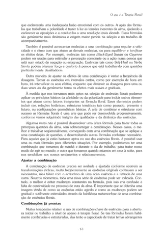 O que é a Terapia Floral?
63
que esclareceria uma inadequada fusão emocional com os outros. A ação das fórmu-
las que trabalham a polaridade é trazer à luz as tensões inerentes da alma, ajudando a
esclarecer as oposições e a conduzi-las a uma resolução mais elevada. Essas fórmulas
são geralmente mais dinâmicas e exigem maior perícia na seleção e no trabalho de
acompanhamento.
Também é possível acrescentar essências a uma combinação para regular a velo-
cidade e o ritmo com que atuam as demais essências, ou para equilibrar e tonificar
os efeitos delas. Por exemplo, essências tais como Black-Eyed Susan ou Cayenne
podem ser usadas para estimular a percepção consciente ou a ação numa pessoa que
está num estado de negação ou estagnação. Essências tais como Self-Heal ou Yerba
Santa podem oferecer força e conforto à pessoa que está trabalhando com questões
particularmente desafiadoras.
Outra maneira de ajustar os efeitos de uma combinação é variar a freqüência da
dosagem. Tomar as essências em intervalos curtos, como por exemplo de hora em
hora, irá intensificar os seus efeitos; enquanto que diminuir as dosagens para uma ou
duas vezes ao dia geralmente torna os efeitos mais suaves e graduais.
À medida que nos tornamos mais aptos na seleção de essências florais podemos
aplicar os princípios básicos da afinidade ou da polaridade para incluir outros elemen-
tos que atuem como fatores integrantes na fórmula floral. Esses elementos podem
incluir cor, relações botânicas, estruturas temáticas tais como passado, presente e
futuro, ou configurações geométricas básicas. A arte de combinar e estruturar com
sucesso as fórmulas florais é uma arte que pode ser desenvolvida progressivamente,
conforme vamos adquirindo insights das qualidades e da dinâmica das essências.
Algumas vezes não é possível desenvolver uma única fórmula para tratar todas as
principais questões da alma, sem sobrecarregar a combinação. Nesses casos, o me-
lhor é trabalhar seqüencialmente, começando com uma combinação que se aplique a
uma constelação de questões, e desenvolvendo outras fórmulas conforme necessário.
Para aqueles que já estão bastante aptos no uso das essências florais, é possível usar
uma ou mais fórmulas para diferentes situações. Por exemplo, poderíamos ter uma
combinação que tomamos de manhã e durante o dia de trabalho, para tratar nosso
modo de agir no mundo; e outra que tomamos quando estamos em casa à noite, para
nos sensibilizar aos nossos sentimentos e relacionamentos.
Ajustar a combinação
A combinação de essências precisa ser avaliada e ajustada conforme ocorrem as
transformações cíclicas; muito freqüentemente as essências originais continuam a ser
necessárias, mas talvez com o acréscimo de uma nova essência e a retirada de uma
outra. Noutros momentos, toda uma nova série de essências pode ser indicada. Con-
tudo, o melhor é evitar mudanças constantes na fórmula, pois isso cria confusão e
falta de continuidade no processo de cura da alma. É importante que se obtenha uma
imagem vívida de como as essências estão agindo e como as mudanças podem ser
gradual e sutilmente estimuladas através da habilidosa metamorfose de uma combina-
ção de essências florais.
Combinações já prontas
Muitos terapeutas relatam o uso de combinações-chave de essências para a abertu-
ra inicial ou trabalho a nível de acesso à terapia floral. Se tais fórmulas forem habil-
mente combinadas e estruturadas, elas terão a capacidade de tratar temas abrangentes
Parte1.pmd 25/3/2009, 11:2463
 