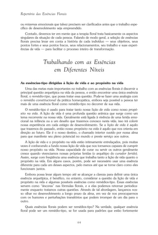 64
Repertório das Essências Florais
ou miasmas emocionais que talvez precisem ser clarificados antes que o trabalho espe-
cífico de desenvolvimento seja empreendido.
Contudo, devemos ter em mente que a terapia floral trata basicamente os aspectos
singulares da situação de cada pessoa. Falando de modo geral, a seleção de essências
florais precisa levar em conta a história de cada indivíduo — seus objetivos, seus
pontos fortes e seus pontos fracos, seus relacionamentos, seu trabalho e suas experi-
ências de vida — para facilitar o processo inteiro de transformação.
Trabalhando com as Essências
em Diferentes Níveis
As essências-tipo dirigidas à lição de vida e ao propósito na vida
Uma das metas mais importantes no trabalho com as essências florais é discernir a
principal questão arquetípica na vida da pessoa, e então encontrar uma única essência
floral, o remédio-tipo, que possa tratar essa questão. Pode-se fazer uma analogia com
o remédio constitucional da prática homeopática, embora seja possível a pessoa ter
mais de uma essência floral como remédio-tipo no decorrer de sua vida.
O remédio-tipo é usado para tratar tanto nossa lição de vida como nosso propó-
sito na vida. A lição de vida é uma profunda questão anímica que surge como um
tema recorrente na nossa vida. Geralmente está ligada à vivência de uma ferida emo-
cional na infância ou a um desafio que trazemos conosco nesta vida; isso irá colorir
nossa experiência em cada estágio de desenvolvimento. Se a lição de vida é aquilo
que trazemos do passado, então nosso propósito na vida é aquilo que nos orienta em
direção ao futuro. Ele é o nosso destino, o chamado interior ouvido por nossa alma
para que manifeste seu pleno potencial no mundo e preste serviço aos outros.
A lição de vida e o propósito na vida estão intimamente entrelaçados, pois muitas
vezes é conhecendo a fundo nossa lição de vida que nos tornamos capazes de cumprir
nosso propósito na vida. Nossa capacidade de curar ou servir os outros geralmente
cresce quando vivenciamos nossas próprias feridas (o arquétipo do curador ferido).
Assim, surge com freqüência uma essência que trabalha tanto a lição de vida quanto o
propósito na vida. Em alguns casos, porém, pode ser necessário usar uma essência
diferente para cada um desses aspectos, pelo menos até que se torne claro como eles
funcionam juntos.
Embora possa levar algum tempo até se alcançar a clareza para definir uma única
essência arquetípica, é benéfico, no entanto, considerar a questão da lição de vida e
propósito na vida e algumas possíveis essências como remédios-tipo. Essas essências
servem como “âncoras” nas fórmulas florais, e a elas podemos retornar periodica-
mente enquanto tratamos outras questões. Através de tal abordagem, lançamos nos-
so olhar no desenvolvimento a longo prazo da alma, em vez de nos preocuparmos
com os humores e perturbações transitórios que podem irromper de um dia para o
outro.
Quais essências florais podem ser remédios-tipo? Na verdade, qualquer essência
floral pode ser um remédio-tipo, se for usada para padrões que estão fortemente
Parte1.pmd 25/3/2009, 11:2464
 