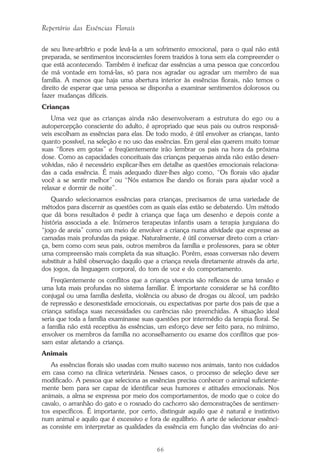 66
Repertório das Essências Florais
de seu livre-arbítrio e pode levá-la a um sofrimento emocional, para o qual não está
preparada, se sentimentos inconscientes forem trazidos à tona sem ela compreender o
que está acontecendo. Também é ineficaz dar essências a uma pessoa que concordou
de má vontade em tomá-las, só para nos agradar ou agradar um membro de sua
família. A menos que haja uma abertura interior às essências florais, não temos o
direito de esperar que uma pessoa se disponha a examinar sentimentos dolorosos ou
fazer mudanças difíceis.
Crianças
Uma vez que as crianças ainda não desenvolveram a estrutura do ego ou a
autopercepção consciente do adulto, é apropriado que seus pais ou outros responsá-
veis escolham as essências para elas. De todo modo, é útil envolver as crianças, tanto
quanto possível, na seleção e no uso das essências. Em geral elas querem muito tomar
suas “flores em gotas” e freqüentemente irão lembrar os pais na hora da próxima
dose. Como as capacidades conceituais das crianças pequenas ainda não estão desen-
volvidas, não é necessário explicar-lhes em detalhe as questões emocionais relaciona-
das a cada essência. É mais adequado dizer-lhes algo como, “Os florais vão ajudar
você a se sentir melhor” ou “Nós estamos lhe dando os florais para ajudar você a
relaxar e dormir de noite”.
Quando selecionamos essências para crianças, precisamos de uma variedade de
métodos para discernir as questões com as quais elas estão se debatendo. Um método
que dá bons resultados é pedir à criança que faça um desenho e depois conte a
história associada a ele. Inúmeros terapeutas infantis usam a terapia junguiana do
“jogo de areia” como um meio de envolver a criança numa atividade que expresse as
camadas mais profundas da psique. Naturalmente, é útil conversar direto com a crian-
ça, bem como com seus pais, outros membros da família e professores, para se obter
uma compreensão mais completa da sua situação. Porém, essas conversas não devem
substituir a hábil observação daquilo que a criança revela diretamente através da arte,
dos jogos, da linguagem corporal, do tom de voz e do comportamento.
Freqüentemente os conflitos que a criança vivencia são reflexos de uma tensão e
uma luta mais profundas no sistema familiar. É importante considerar se há conflito
conjugal ou uma família desfeita, violência ou abuso de drogas ou álcool, um padrão
de repressão e desonestidade emocionais, ou expectativas por parte dos pais de que a
criança satisfaça suas necessidades ou carências não preenchidas. A situação ideal
seria que toda a família examinasse suas questões por intermédio da terapia floral. Se
a família não está receptiva às essências, um esforço deve ser feito para, no mínimo,
envolver os membros da família no aconselhamento ou exame dos conflitos que pos-
sam estar afetando a criança.
Animais
As essências florais são usadas com muito sucesso nos animais, tanto nos cuidados
em casa como na clínica veterinária. Nesses casos, o processo de seleção deve ser
modificado. A pessoa que seleciona as essências precisa conhecer o animal suficiente-
mente bem para ser capaz de identificar seus humores e atitudes emocionais. Nos
animais, a alma se expressa por meio dos comportamentos, de modo que o coice do
cavalo, o arranhão do gato e o rosnado do cachorro são demonstrações de sentimen-
tos específicos. É importante, por certo, distinguir aquilo que é natural e instintivo
num animal e aquilo que é excessivo e fora de equilíbrio. A arte de selecionar essênci-
as consiste em interpretar as qualidades da essência em função das vivências do ani-
Parte1.pmd 25/3/2009, 11:2466
 