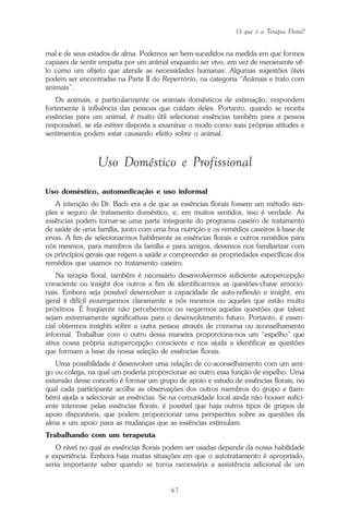 O que é a Terapia Floral?
67
mal e de seus estados de alma. Podemos ser bem-sucedidos na medida em que formos
capazes de sentir empatia por um animal enquanto ser vivo, em vez de meramente vê-
lo como um objeto que atende as necessidades humanas. Algumas sugestões úteis
podem ser encontradas na Parte II do Repertório, na categoria “Animais e trato com
animais”.
Os animais, e particularmente os animais domésticos de estimação, respondem
fortemente à influência das pessoas que cuidam deles. Portanto, quando se receita
essências para um animal, é muito útil selecionar essências também para a pessoa
responsável, se ela estiver disposta a examinar o modo como suas próprias atitudes e
sentimentos podem estar causando efeito sobre o animal.
Uso Doméstico e Profissional
Uso doméstico, automedicação e uso informal
A intenção do Dr. Bach era a de que as essências florais fossem um método sim-
ples e seguro de tratamento doméstico, e, em muitos sentidos, isso é verdade. As
essências podem tornar-se uma parte integrante do programa caseiro de tratamento
de saúde de uma família, junto com uma boa nutrição e os remédios caseiros à base de
ervas. A fim de selecionarmos habilmente as essências florais e outros remédios para
nós mesmos, para membros da família e para amigos, devemos nos familiarizar com
os princípios gerais que regem a saúde e compreender as propriedades específicas dos
remédios que usamos no tratamento caseiro.
Na terapia floral, também é necessário desenvolvermos suficiente autopercepção
consciente ou insight dos outros a fim de identificarmos as questões-chave emocio-
nais. Embora seja possível desenvolver a capacidade de auto-reflexão e insight, em
geral é difícil enxergarmos claramente a nós mesmos ou aqueles que estão muito
próximos. É freqüente não percebermos ou negarmos aquelas questões que talvez
sejam extremamente significativas para o desenvolvimento futuro. Portanto, é essen-
cial obtermos insights sobre a outra pessoa através de conversa ou aconselhamento
informal. Trabalhar com o outro dessa maneira proporciona-nos um “espelho” que
ativa nossa própria autopercepção consciente e nos ajuda a identificar as questões
que formam a base da nossa seleção de essências florais.
Uma possibilidade é desenvolver uma relação de co-aconselhamento com um ami-
go ou colega, na qual um poderia proporcionar ao outro essa função de espelho. Uma
extensão desse conceito é formar um grupo de apoio e estudo de essências florais, no
qual cada participante acolhe as observações dos outros membros do grupo e (tam-
bém) ajuda a selecionar as essências. Se na comunidade local ainda não houver sufici-
ente interesse pelas essências florais, é possível que haja outros tipos de grupos de
apoio disponíveis, que podem proporcionar uma perspectiva sobre as questões da
alma e um apoio para as mudanças que as essências estimulam.
Trabalhando com um terapeuta
O nível no qual as essências florais podem ser usadas depende da nossa habilidade
e experiência. Embora haja muitas situações em que o autotratamento é apropriado,
seria importante saber quando se torna necessária a assistência adicional de um
Parte1.pmd 25/3/2009, 11:2467
 
