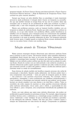 68
Repertório das Essências Florais
terapeuta treinado. (A Flower Essence Society está desenvolvendo a Flower Essence
Practitioner Referral Network — Rede de Referência de Terapeutas Florais. Favor
contatar-nos para maiores detalhes.)
Sempre que houver um sério distúrbio físico ou psicológico é muito importante
procurar-se ajuda profissional. A situação ideal é buscar um terapeuta ou aconselha-
dor que seja também treinado na terapia floral. Se isso não for possível, talvez seja
necessário usar os serviços de um profissional de saúde para monitorar ou tratar a
condição séria, e usar outro terapeuta para ajudar na seleção das essências florais.
Mesmo sem problemas extremos, pode ser bastante benéfico trabalhar com um
terapeuta na seleção de essências florais. Aqueles que estão começando a conhecer as
essências, ou os que estão lutando com problemas difíceis, podem beneficiar-se ao
trabalhar com um terapeuta; pois o terapeuta possui um conhecimento das qualidades
das essências e uma habilidade de aconselhar e entrevistar que ajudam nossa percep-
ção consciente a ver quais as questões subjacentes da alma. Um terapeuta experiente
pode fornecer apoio e insights quando as essências florais evocam sentimentos dolo-
rosos ou nos põem frente a frente com escolhas duras.
Seleção através de Técnicas Vibracionais
Muitas pessoas empregam técnicas vibracionais para selecionar essências florais
para si mesmas ou para os outros. Tais técnicas incluem: vários aparelhos eletrônicos,
sensibilidade direta através das mãos ou da ponta dos dedos, radiestesia (teste do
pêndulo) e cinesiologia (teste muscular). As pessoas que desenvolveram suficiente ha-
bilidade com tais métodos podem verificar que eles têm valor real na seleção de essên-
cias florais. Através do contato com um nível profundo e não verbal de consciência, os
métodos vibracionais podem sugerir questões e essências que estão ocultas da percep-
ção consciente racional; ou talvez eles ajudem a refinar a escolha das essências após a
entrevista inicial ou sessão de aconselhamento.
Essas técnicas de seleção também são benéficas enquanto processo não verbal de
comunicação e descoberta. Quando usadas sabiamente, tais técnicas podem levar a
uma compreensão mais profunda — tanto por parte do terapeuta quanto do cliente
— das essências e das questões emocionais indicadas. Por exemplo, muitos
quiropráticos, massagistas e outros profissionais que trabalham terapeuticamente o
corpo consideram a cinesiologia uma extensão natural de suas práticas, pois já estabe-
leceram um vínculo empático com seus clientes a um nível físico e etérico. Todos os
envolvidos são então capazes de examinar as várias questões emocionais indicadas
pelas essências selecionadas; cria-se assim, para o cliente, a oportunidade de uma
nova reflexão e, para o terapeuta, uma compreensão intensificada das qualidades das
essências.
Porém, por mais valiosos que sejam esses métodos vibracionais, eles podem ser
problemáticos quando baseados em premissas errôneas. Por exemplo, alguns terapeutas
escolhem técnicas como a radiestesia ou a cinesiologia porque acreditam serem elas
menos “intelectuais” e mais “intuitivas” do que os métodos que envolvem o aprendiza-
do das indicações das essências. Todavia, está claro que tanto o intelecto quanto a
intuição são fundamentais em toda técnica de seleção. Compreender as qualidades
Parte1.pmd 25/3/2009, 11:2468
 