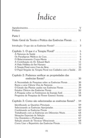 Índice
Agradecimentos. . . . . . . . . . . . . . . . . . . . . . . . . . . . . . . . . . . . . 0V
Prefácio . . . . . . . . . . . . . . . . . . . . . . . . . . . . . . . . . . . . . . . . . . X I
Parte I
Visão Geral da Teoria e Prática das Essências Florais . . . 01
Introdução: O que são as Essências Florais? . . . . . . . . . . . . . . . . . 03
Capítulo 1: O que é a Terapia Floral? . . . . . . . . . . . . . . 05
A Natureza da Saúde . . . . . . . . . . . . . . . . . . . . . . . . . . . . . . . 05
Os Paradigmas Médicos da Cura. . . . . . . . . . . . . . . . . . . . . . . 06
O Relacionamento Corpo-Mente . . . . . . . . . . . . . . . . . . . . . . 08
A Contribuição do Dr. Edward Bach . . . . . . . . . . . . . . . . . . . . 11
A Visão Holística do Ser Humano . . . . . . . . . . . . . . . . . . . . . . . 12
A Terapia Floral como Cura da Alma . . . . . . . . . . . . . . . . . . . . . 16
O Papel Singular da Terapia Floral nos Cuidados com a Saúde . 23
Capítulo 2: Podemos verificar as propriedades das
essências florais? . . . . . . . . . . . . . . . . . . . . . . . .030
A Necessidade de Pesquisas sobre as Essências Florais . . . . . . . 30
Rumo a uma Ciência Viva da Natureza . . . . . . . . . . . . . . . . . . 34
O Estudo das Plantas usadas nas Essências Florais . . . . . . . . . . 39
Estudos Clínicos das Essências Florais . . . . . . . . . . . . . . . . . . . 52
A Pesquisa sobre os Fenômenos da Energia Sutil . . . . . . . . . . . 54
Programa de Pesquisas da Flower Essence Society . . . . . . . . . . 58
Capítulo 3: Como são selecionadas as essências florais? . 59
Identificando as Questões Principais . . . . . . . . . . . . . . . . . . . . 59
Selecionando as Essências Apropriadas . . . . . . . . . . . . . . . . . . 60
Combinando as Essências Florais . . . . . . . . . . . . . . . . . . . . . . 62
Trabalhando com as Essências em Diferentes Níveis . . . . . . . . . 64
Situações Especiais de Seleção . . . . . . . . . . . . . . . . . . . . . . . . 65
Uso Doméstico e Profissional . . . . . . . . . . . . . . . . . . . . . . . . . 67
Seleção através de Técnicas Vibracionais . . . . . . . . . . . . . . . . . 68
Como Usar o Repertório das Essências Florais. . . . . . . . . . . . . 70
IX
Introdução.pmd 25/3/2009, 11:329
 