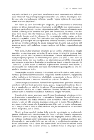 O que é a Terapia Floral?
69
das essências florais e as questões da alma humana não é meramente uma árida ativi-
dade intelectual. Requer uma percepção consciente e uma sintonia de coração e men-
te, que seja profundamente refletida, usando nossos poderes de observação,
discernimento e julgamento.
Nos relatos de casos fornecidos por terapeutas, que colecionamos e analisamos
durante os últimos dezessete anos, observamos as dificuldades que surgem quando a
intuição e o entendimento cognitivo não estão integrados. Esses casos freqüentemente
contêm combinações de essências nas quais falta continuidade ou coesão. Uma fór-
mula floral parece não estar relacionada com a outra, e as essências dentro de cada
fórmula não formam um todo integrado. Em conseqüência, muitas reações ou sinto-
mas caóticos podem ocorrer. Sem desenvolver um insight sensível das questões mais
profundas que estão por trás das experiências anímicas do cliente, ou sem familiarida-
de com as próprias essências, há pouca compreensão de como cada essência está
realmente agindo na fórmula floral ou como o cliente está de fato progredindo através
da terapia.
Além disso, muitos terapeutas acreditam que as técnicas vibracionais de seleção
permitem um processo mais imparcial, já que a mente consciente é posta de lado.
Assumem que tais métodos produzem informações objetivas, independentes de qual-
quer predisposição pessoal ou outra limitação da pessoa que aplica o teste. Isso é de
uma imensa ironia, pois esse modelo, o do observador não envolvido e imparcial, é
precisamente o paradigma da ciência mecanicista que tantos praticantes das artes da
“Nova Era” querem evitar. Na verdade, o pesquisador científico, tanto quanto o
cinesiologista ou o radiestesista, são todos eles verdadeiros participantes de seus res-
pectivos processos de testes.
Nossa própria evidência empírica — através de estudos de casos e vários testes —
verificou que as técnicas vibracionais de seleção são métodos subjetivos, cuja precisão
reflete muitíssimo o conhecimento, a habilidade, a experiência, a clareza interior e a
sintonia empática que o terapeuta transmite ao processo de seleção.
Com muitos grupos diferentes, repetimos um experimento no qual vários terapeutas
escolhem essências florais para uma mesma pessoa, independentemente uns dos ou-
tros e usando diversos métodos vibracionais. Como resultado invariável, temos que
cada terapeuta escolhe um conjunto totalmente diferente de essências, quer ele e os
demais usem os mesmos ou diferentes métodos de seleção vibracional.
Em outro teste, alguns terapeutas usam técnicas vibracionais de seleção no contex-
to de entrevista e aconselhamento, consultando as descrições das qualidades das es-
sências; enquanto isso outros terapeutas usam as mesmas técnicas vibracionais “às
escuras”, sem ter tido nenhuma interação prévia com o cliente. Os resultados de-
monstram que há uma escolha de essências mais sábia, mais perceptiva e eficaz quan-
do o terapeuta usa as técnicas vibracionais de seleção no contexto de um relaciona-
mento terapêutico com o cliente.
Mesmo se fosse possível eliminar toda projeção inconsciente ou predisposição
pessoal, ainda assim não haveria uma escolha única e definitiva de essências para uma
determinada pessoa e situação. Quer sejam ou não empregadas técnicas vibracionais,
as essências escolhidas sempre expressam a percepção do terapeuta quanto às ques-
tões do cliente, sua familiaridade com as essências e os objetivos terapêuticos que
foram estabelecidos com o cliente. Do mesmo modo, as técnicas vibracionais usadas
para a auto-seleção não são mais precisas ou objetivas do que a seleção por outros
Parte1.pmd 25/3/2009, 11:2469
 