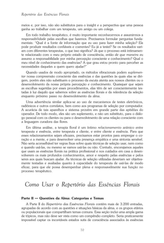 70
Repertório das Essências Florais
meios e, por isso, não são substitutos para o insight e a perspectiva que uma pessoa
ganha ao trabalhar com um terapeuta, um amigo ou um colega.
Em todo trabalho terapêutico, é muito importante reconhecermos e assumirmos a
responsabilidade pelas escolhas que fazemos. Precisamos formular perguntas funda-
mentais: “Qual é a fonte de informação que eu uso para fazer minha seleção? Ela
pode produzir resultados confiáveis e coerentes? Eu já a testei? Se os resultados vari-
am com diferentes terapeutas, o que isso significa? Já que o processo está intimamen-
te relacionado com o meu próprio estado de consciência, então de que maneira eu
assumo a responsabilidade por minha percepção consciente e conhecimento? Qual o
meu nível de conhecimento das essências? A que grau estou pronto para perceber as
necessidades daqueles a quem quero ajudar?”
Quando usados de modo apropriado, os métodos vibracionais podem suplemen-
tar nossa compreensão consciente das essências e das questões às quais elas se diri-
gem, porém eles não substituem o processo da escuta atenta aos nossos clientes ou o
desenvolvimento da nossa própria percepção e conhecimento. Quaisquer que sejam
as escolhas sugeridas por esses procedimentos, elas têm de ser conscientemente tes-
tadas à luz daquilo que sabemos sobre as essências florais e da relevância da seleção
enquanto próximo passo no desenvolvimento da alma.
Uma advertência similar aplica-se ao uso de mecanismos de testes eletrônicos,
radiônicos e outros correlatos, bem como aos programas de seleção por computador.
A acurácia de tais aparelhos e sistema provém em grande parte das aptidões do
operador. De todo modo, eles são um suplemento, e não um substituto, para o diálo-
go pessoal com os clientes ou para o desenvolvimento de uma relação consciente com
a linguagem curadora das flores.
Em última análise, a terapia floral é um íntimo relacionamento anímico entre
terapeuta e essência, entre terapeuta e cliente, e entre cliente e essência. Para que
esses relacionamentos sejam eficazes, precisamos estar prontos para empregar o co-
ração e a mente, e para desenvolver uma presença empática e uma sintonia sensível.
Não seria aconselhável ter regras fixas sobre quais técnicas de seleção usar, nem como
e quando usá-las, ou mesmo se vamos usá-las ou não. Contudo, encorajamos aqueles
que usam as essências florais na prática profissional e nos cuidados em casa a desen-
volverem os mais profundos conhecimentos, amor e respeito pelas essências e pelos
seres aos quais buscam ajudar. As técnicas de seleção utilizadas deveriam ser objetiva-
mente testadas e avaliadas quanto à capacidade do terapeuta de usá-las de modo
eficaz, para que ele possa desempenhar plena e responsavelmente sua função no
processo terapêutico.
Como Usar o Repertório das Essências Florais
Parte II — Questões da Alma: Categorias e Temas
A Parte II do Repertório das Essências Florais contém mais de 3.200 entradas,
agrupadas de acordo com as questões e situações básicas da alma, e os grupos etários
ou populacionais que compartilham temas comuns. Essa seção inclui uma ampla gama
de tópicos, mas não deve ser vista como um compêndio completo. Seria praticamente
impossível captar os incontáveis estados sutis de consciência associados às essências
Parte1.pmd 25/3/2009, 11:2470
 