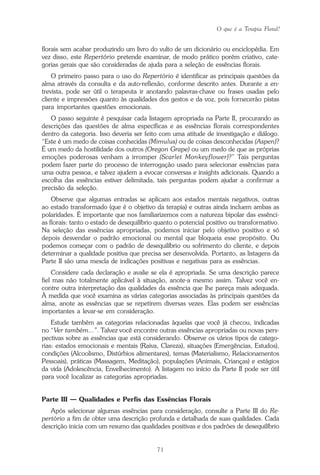 O que é a Terapia Floral?
71
florais sem acabar produzindo um livro do vulto de um dicionário ou enciclopédia. Em
vez disso, este Repertório pretende examinar, de modo prático porém criativo, cate-
gorias gerais que são consideradas de ajuda para a seleção de essências florais.
O primeiro passo para o uso do Repertório é identificar as principais questões da
alma através da consulta e da auto-reflexão, conforme descrito antes. Durante a en-
trevista, pode ser útil o terapeuta ir anotando palavras-chave ou frases usadas pelo
cliente e impressões quanto às qualidades dos gestos e da voz, pois fornecerão pistas
para importantes questões emocionais.
O passo seguinte é pesquisar cada listagem apropriada na Parte II, procurando as
descrições das questões de alma específicas e as essências florais correspondentes
dentro da categoria. Isso deveria ser feito com uma atitude de investigação e diálogo.
“Este é um medo de coisas conhecidas (Mimulus) ou de coisas desconhecidas (Aspen)?
É um medo da hostilidade dos outros (Oregon Grape) ou um medo de que as próprias
emoções poderosas venham a irromper (Scarlet Monkeyflower)?” Tais perguntas
podem fazer parte do processo de interrogação usado para selecionar essências para
uma outra pessoa, e talvez ajudem a evocar conversas e insights adicionais. Quando a
escolha das essências estiver delimitada, tais perguntas podem ajudar a confirmar a
precisão da seleção.
Observe que algumas entradas se aplicam aos estados mentais negativos, outras
ao estado transformado (que é o objetivo da terapia) e outras ainda incluem ambas as
polaridades. É importante que nos familiarizemos com a natureza bipolar das essênci-
as florais: tanto o estado de desequilíbrio quanto o potencial positivo ou transformativo.
Na seleção das essências apropriadas, podemos iniciar pelo objetivo positivo e só
depois desvendar o padrão emocional ou mental que bloqueia esse propósito. Ou
podemos começar com o padrão de desequilíbrio ou sofrimento do cliente, e depois
determinar a qualidade positiva que precisa ser desenvolvida. Portanto, as listagens da
Parte II são uma mescla de indicações positivas e negativas para as essências.
Considere cada declaração e avalie se ela é apropriada. Se uma descrição parece
fiel mas não totalmente aplicável à situação, anote-a mesmo assim. Talvez você en-
contre outra interpretação das qualidades da essência que lhe pareça mais adequada.
À medida que você examina as várias categorias associadas às principais questões da
alma, anote as essências que se repetirem diversas vezes. Elas podem ser essências
importantes a levar-se em consideração.
Estude também as categorias relacionadas àquelas que você já checou, indicadas
no “Ver também...”. Talvez você encontre outras essências apropriadas ou novas pers-
pectivas sobre as essências que está considerando. Observe os vários tipos de catego-
rias: estados emocionais e mentais (Raiva, Clareza), situações (Emergências, Estudos),
condições (Alcoolismo, Distúrbios alimentares), temas (Materialismo, Relacionamentos
Pessoais), práticas (Massagem, Meditação), populações (Animais, Crianças) e estágios
da vida (Adolescência, Envelhecimento). A listagem no início da Parte II pode ser útil
para você localizar as categorias apropriadas.
Parte III — Qualidades e Perfis das Essências Florais
Após selecionar algumas essências para consideração, consulte a Parte III do Re-
pertório a fim de obter uma descrição profunda e detalhada de suas qualidades. Cada
descrição inicia com um resumo das qualidades positivas e dos padrões de desequilíbrio
Parte1.pmd 25/3/2009, 11:2471
 