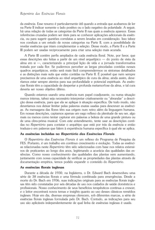 72
Repertório das Essências Florais
da essência. Esse resumo é particularmente útil quando a entrada que acabamos de ler
na Parte II indicar somente o lado positivo ou o lado negativo da polaridade. A seguir,
há uma relação de todas as categorias da Parte II nas quais a essência aparece. Essas
referências cruzadas podem ser úteis para se conhecer aplicações adicionais da essên-
cia, ou para sugerir questões correlatas a serem levadas em consideração. Isso talvez
nos conduza a um estudo de novas categorias na Parte II, com a possibilidade de
revelar essências que iriam complementar a seleção. Desse modo, a Parte II e a Parte
III podem ser usadas reciprocamente para criar uma seleção mais acurada.
A Parte III contém perfis ampliados de cada essência floral. Note, por favor, que
essas descrições são feitas a partir de um nível arquetípico — do ponto de vista da
alma em si —, caracterizando a principal lição de vida e a jornada transformativa
tratada por cada flor. Se pudermos perceber as largas pinceladas contidas nesses
quadros arquetípicos, então será mais fácil compreendermos os sintomas detalhados
e as distinções mais sutis que estão contidas na Parte II. É possível que nem sempre
precisemos de uma essência ao nível arquetípico de cura da alma; ainda assim, deve-
ríamos estar sempre atentos para sua profundidade e potencial espirituais. As essên-
cias florais têm a capacidade de despertar a profunda metamorfose da alma, e tal cura
deveria ser nosso objetivo último.
Quando estamos usando uma essência num papel coadjuvante, ou numa situação
menos intensa, talvez seja necessário interpretar criativamente ou “abrandar” a descri-
ção dessa essência, para que ela se aplique à situação específica. De todo modo, não
deveríamos nos deixar limitar pelas palavras exatas usadas para descrever as essênci-
as. As mensagens das flores têm sua origem num reino além da linguagem humana.
Em nossas descrições, captamos apenas um vago reflexo da plenitude de seu ser, algo
mais ou menos como tentar capturar em palavras a beleza de uma grande pintura ou
de uma obra-prima musical. Com este entendimento, tente usar as descrições conti-
das no Repertório para contatar o arquétipo que está por trás da essência e então
traduza-o em palavras que falem à experiência humana específica à qual ele se aplica.
As essências incluídas no Repertório das Essências Florais
O Repertório das Essências Florais é um reflexo do Programa de Pesquisa da
FES. Portanto, é um trabalho em contínuo crescimento e evolução. Todas as essênci-
as relacionadas neste Repertório têm sido selecionadas com base nos relatos extensi-
vos de praticantes ao longo dos anos, legitimando a acurácia das qualidades das es-
sências. Como nosso conhecimento das qualidades das plantas vem aumentando,
juntamente com nossa capacidade de verificar as propriedades das plantas através de
documentação empírica, temos podido expandir o conteúdo do Repertório.
As essências florais inglesas
Durante a década de 1930, na Inglaterra, o Dr. Edward Bach desenvolveu uma
série de 38 essências florais e uma fórmula combinada para emergências. Desde a
morte do Dr. Bach em 1936, suas indicações originais para as essências florais ingle-
sas têm sido constatadas por seis décadas de uso nos cuidados de saúde domésticos e
profissionais. Nosso conhecimento de seus benefícios terapêuticos continua a crescer,
e o leitor encontrará novos temas e insights quanto ao uso desses clássicos remédios
ingleses. Hoje em dia, diversas empresas oferecem, sob diferentes marcas, a série de
essências florais inglesas formulada pelo Dr. Bach. Contudo, as indicações para seu
uso são aplicáveis independentemente de qual linha de essências inglesas é usada.
Parte1.pmd 25/3/2009, 11:2472
 