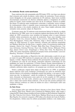 O que é a Terapia Floral?
73
As essências florais norte-americanas
Essas essências têm sido pesquisadas pela FES desde 1978, com base num alicerce
dual composto pelo estudo da planta e pelos relatos de praticantes. Foram primeira-
mente divulgadas em três grupos seqüenciais de 24 essências. Após terem recebido
documentação convincente em diversos ambientes clínicos e terapêuticos de muitos
países do mundo, foram reunidas num único kit de 72 essências. Embora as qualida-
des dessas 72 essências sejam amplamente conhecidas e verificadas, temos consegui-
do continuamente refinar e expandir nossa compreensão delas através da pesquisa
direta das plantas e dos estudos empíricos de casos. Esses insights adicionais estão
retratados nesta presente edição do Repertório.
O primeiro grupo das 72 essências norte-americanas básicas foi descrito na edição
do Repertório de 1986, junto com as essências inglesas descobertas pelo Dr. Bach. A
edição de 1987 acrescentou onze remédios de pesquisa sobre os quais tínhamos
recebido relatos promissores por parte de praticantes. Esses onze remédios eram
Angelica, Calla Lily, Canyon Dudleya, Fairy Lantern, Forget-Me-Not, Hibiscus,
Pink Monkeyflower, Poison Oak, Rosemary, Sage e Yarrow Special Formula. A
edição de 1992 descrevia 17 outras essências, incluindo três essências pesquisadas
por Matthew Wood (ver As Sete Ervas, a seguir) e outras 14 promissoras essências de
pesquisa: Alpine Lily, Angel’s Trumpet, Baby Blue Eyes, Chrysanthemum, Cos-
mos, Echinacea, Evening Primrose, Fawn Lily, Golden Yarrow, Milkweed, Pretty
Face, Queen Anne’s Lace, Snapdragon e Yellow Star Tulip. No Repertório de
1994, três outras importantes essências de pesquisa foram acrescentadas: Love-Lies-
Bleeding, Nicotiana e Purple Monkeyflower.
As essências adicionadas ao Repertório têm sido selecionadas a partir de um gru-
po maior de quase 200 essências de pesquisa que estão em vários estágios de inves-
tigação e revisão. Algumas dessas essências têm permanecido nesse status de pesqui-
sa preliminar por mais de uma década, esperando suficiente confirmação de suas
qualidades por parte dos praticantes. A Flower Essence Society intencionalmente re-
tém a publicação de descobertas preliminares a respeito de essências, até que sejam
coletados suficientes dados empíricos e de pesquisa que corroborem suas descrições.
Desde a publicação original desta edição do Repertório em 1994, as qualidades
dessas essências mais novas receberam corroboração por parte de extensivas expe-
riências clínicas e de profundos e detalhados estudos das plantas; e nós agora conside-
ramos que elas “se graduaram”, saindo da condição de “remédios de pesquisa”. Por-
tanto, doravante as relacionamos como parte de um kit completo de 103 essências
norte-americanas. De todo modo, achamos que é importante alertar os praticantes
para o status mais recente dessas essências, a fim de que eles possam participar dos
nossos esforços contínuos na coleta de estudos de casos e observações sobre suas
qualidades e efeitos.
As Sete Ervas
Uma pesquisa sobre sete essências florais é descrita no livro Seven Herbs, Plants
as Healers, (Sete Ervas, Plantas como Curadores) de Matthew Wood, velho amigo e
colega da FES. Quatro desses remédios já foram incluídos no Kit Profissional: Sagebrush,
Iris, Star Tulip (ou Cat’s Ears) e Yerba Santa. Matthew Wood usa em sua pesquisa a
Blue Flag Iris; Iris versicolor enquanto a FES utiliza a Iris silvestre da Costa do Pacífico,
Iris douglasiana. Ambas essas íris exibem propriedades similares e são citadas junto.
Parte1.pmd 25/3/2009, 11:2473
 
