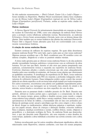 74
Repertório das Essências Florais
As três essências remanescentes — Black Cohosh, Easter Lily e Lady’s Slipper —
foram incluídas no Repertório. Matthew Wood recentemente relatou bons resultados
no uso de Showy Lady’s Slipper (Cypripedium reginae) em vez de Yellow Lady’s
Slipper (Cypripedium parviflorum). Portanto, ambas as espécies estão citadas em
Lady’s Slipper.
Outras mudanças
A Yarrow Special Formula foi primeiramente desenvolvida em resposta ao desas-
tre nuclear de Chernobyl em 1986, como uma adaptação da essência floral Yarrow
para a proteção contra influências ambientais nocivas. Recentemente, as essências
Echinacea e Arnica foram acrescentadas à fórmula, junto com as tinturas dessas três
plantas. Note também que os nomes botânicos das plantas das essências Chamomile,
Poison Oak e Saguaro foram alterados para ficar em conformidade com a mais
recente nomenclatura botânica.
A criação de novas essências florais
Existem centenas de milhares de espécies vegetais. De quais delas deveríamos
preparar essências florais? Por outro lado, qual a razão para se criar novas essências?
Algumas pessoas acreditam que o Dr. Bach considerava seus 38 remédios como um
sistema completo, dirigindo-se a todos os possíveis estados mentais.
A única razão genuína para se oferecer novas essências florais é a de elas poderem
atender necessidades humanas autênticas e proporcionar cura ao sofrimento da alma
humana. Foi por isso que Bach, durante os oito anos que passou pesquisando suas
essências, constantemente revisou e expandiu seu repertório de essências florais.
Conforme observava atitudes e estados emocionais que não eram adequadamente
tratados pelos seus remédios já existentes, ele buscava novas plantas que oferecessem
as qualidades necessárias. À semelhança da experiência do Dr. Bach, novas essências
florais têm sido desenvolvidas pela FES em resposta a profundas indagações sobre a
natureza do sofrimento humano. Essas indagações podem surgir a partir das necessi-
dades de um cliente específico ou de um tema mais amplo tratado por muitos terapeutas.
Em outros momentos, encontramos uma planta com qualidades especialmente poten-
tes e, à medida que sua mensagem vai se tornando clara através do estudo e da
sintonia, somos levados a reconhecer seu dom específico de cura da alma.
Sessenta anos se passaram desde o trabalho pioneiro do Dr. Bach. Durante esse
período, abriram-se muitos portais para a apreciação e a compreensão da vida da
alma. Ao mesmo tempo, graves conflitos e desafios cercam nosso mundo e exigem
nossa máxima força psíquica, saúde física e serviço espiritual. Neste momento, ao nos
aproximarmos do limiar do milênio, a humanidade está em luta com profundos pro-
blemas de patologia social, sexual e psicológica que têm como origem o vício e abuso
de álcool, drogas ou medicamentos, súbitas aberturas psíquicas e espirituais, mudan-
ças nos papéis sexuais, abuso de crianças e disfunção familiar, crescente violência
física e psíquica, injustiças econômicas e sociais, conflitos étnicos, raciais, religiosos e
geopolíticos, e a destruição ecológica da Terra. As essências florais que desenvolve-
mos, e que são descritas neste Repertório, são uma resposta a esses desafios do
nosso tempo, ajudando a alma individual a encontrar sua correta conexão com a alma
mundial.
Embora reconhecendo que há outros remédios vibracionais significativos além dos
relacionados neste Repertório, estamos confiantes, com base em nossas pesquisas,
Parte1.pmd 25/3/2009, 11:2474
 