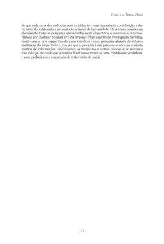O que é a Terapia Floral?
75
de que cada uma das essências aqui incluídas tem uma importante contribuição a dar
no alívio do sofrimento e na evolução anímica da humanidade. Os autores corroboram
plenamente todas as pesquisas apresentadas neste Repertório e assumem a responsa-
bilidade por qualquer possível erro ou omissão. Num espírito de investigação científica,
continuamos nos empenhando para clarificar nossa pesquisa através de edições
atualizadas do Repertório. Uma vez que a pesquisa é um processo e não um conjunto
estático de informações, encorajamos os terapeutas e outras pessoas a se unirem a
este esforço, de modo que a terapia floral possa tornar-se uma modalidade verdadeira-
mente profissional e respeitada de tratamento de saúde.
Parte1.pmd 25/3/2009, 11:2475
 