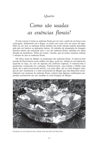 76
Repertório das Essências Florais
Quatro
Como são usadas
as essências florais?
O mais comum é tomar as essências florais por via oral, a partir de um frasco com
conta-gotas, diretamente sob a língua, ou então num copo com um pouco de água.
Além do uso oral, as essências florais também são muito eficazes quando absorvidas
pela pele em banhos ou aplicações tópicas. Os métodos de preparação de dosagem
descritos abaixo são instruções para o uso das essências florais, baseadas em várias
décadas de experiência. Tenha em mente, contudo, que há muitas maneiras criativas
e eficazes de usar as essências florais.
Há vários níveis de diluição na preparação das essências florais. A essência-mãe
provém de flores frescas numa vasilha com água, posta em infusão ao sol matinal (ou
aquecida no fogo, no caso de algumas das essências inglesas). A essência-mãe é
geralmente conservada em conhaque. Posteriormente, essa infusão é diluída mais
ainda, até o nível concentrado (stock), e às vezes além, até um nível dosagem (solu-
ção de uso). Geralmente é o nível concentrado de diluição que está disponível comer-
cialmente nas empresas de essências florais, embora haja algumas combinações pre-
paradas previamente que são vendidas ao nível dosagem de diluição.
O preparo de uma essência-mãe: infusão solar das flores de Sweet Pea
Parte1.pmd 25/3/2009, 11:2476
 