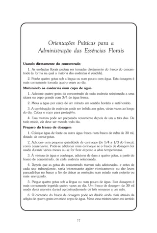 O que é a Terapia Floral?
77
Orientações Práticas para a
Administração das Essências Florais
Usando diretamente do concentrado
1. As essências florais podem ser tomadas diretamente do frasco do concen-
trado (a forma na qual a maioria das essências é vendida).
2. Ponha quatro gotas sob a língua ou num pouco com água. Esta dosagem é
mais comumente tomada quatro vezes ao dia.
Misturando as essências num copo de água
1. Adicione quatro gotas do concentrado de cada essência selecionada a uma
xícara ou copo grande com 3/4 de água fresca.
2. Mexa a água por cerca de um minuto em sentido horário e anti-horário.
3. A combinação de essências pode ser bebida aos goles, várias vezes ao longo
do dia. Cubra o copo para protegê-lo.
4. Essa mistura pode ser preparada novamente depois de um a três dias. De
todo modo, ela deve ser mexida todo dia.
Preparo do frasco de dosagem
1. Coloque água de fonte ou outra água fresca num frasco de vidro de 30 ml,
dotado de conta-gotas.
2. Adicione uma pequena quantidade de conhaque (de 1/4 a 1/3 do frasco),
como conservante. Pode-se adicionar mais conhaque se o frasco de dosagem for
usado durante vários meses ou se for ficar exposto a altas temperaturas.
3. À mistura de água e conhaque, adicione de duas a quatro gotas, a partir do
frasco de concentrado, de cada essência selecionada.
4. Depois que as gotas do concentrado tiverem sido adicionadas, e antes de
cada uso subseqüente, seria interessante agitar ritmicamente ou dar leves
pancadinhas no frasco a fim de deixar as essências num estado mais potente ou
mais energizado.
5. Pingue quatro gotas sob a língua ou num pouco de água. Esta dosagem é
mais comumente ingerida quatro vezes ao dia. Um frasco de dosagem de 30 ml
usado desta maneira durará aproximadamente de três semanas a um mês.
6. O conteúdo do frasco de dosagem pode ser diluído ainda mais através da
adição de quatro gotas em meio copo de água. Mexa essa mistura tanto no sentido
Parte1.pmd 25/3/2009, 11:2477
 