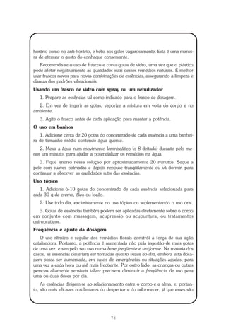 78
Repertório das Essências Florais
horário como no anti-horário, e beba aos goles vagarosamente. Esta é uma manei-
ra de atenuar o gosto do conhaque conservante.
Recomenda-se o uso de frascos e conta-gotas de vidro, uma vez que o plástico
pode afetar negativamente as qualidades sutis desses remédios naturais. É melhor
usar frascos novos para novas combinações de essências, assegurando a limpeza e
clareza dos padrões vibracionais.
Usando um frasco de vidro com spray ou um nebulizador
1. Prepare as essências tal como indicado para o frasco de dosagem.
2. Em vez de ingerir as gotas, vaporize a mistura em volta do corpo e no
ambiente.
3. Agite o frasco antes de cada aplicação para manter a potência.
O uso em banhos
1. Adicione cerca de 20 gotas do concentrado de cada essência a uma banhei-
ra de tamanho médio contendo água quente.
2. Mexa a água num movimento lemniscático (o 8 deitado) durante pelo me-
nos um minuto, para ajudar a potencializar os remédios na água.
3. Fique imerso nessa solução por aproximadamente 20 minutos. Seque a
pele com suaves palmadas e depois repouse tranqüilamente ou vá dormir, para
continuar a absorver as qualidades sutis das essências.
Uso tópico
1. Adicione 6-10 gotas do concentrado de cada essência selecionada para
cada 30 g de creme, óleo ou loção.
2. Use todo dia, exclusivamente no uso tópico ou suplementando o uso oral.
3. Gotas de essências também podem ser aplicadas diretamente sobre o corpo
em conjunto com massagem, acupressão ou acupuntura, ou tratamentos
quiropráticos.
Freqüência e ajuste da dosagem
O uso rítmico e regular dos remédios florais constrói a força de sua ação
catalisadora. Portanto, a potência é aumentada não pela ingestão de mais gotas
de uma vez, e sim pelo seu uso numa base freqüente e uniforme. Na maioria dos
casos, as essências deveriam ser tomadas quatro vezes ao dia, embora esta dosa-
gem possa ser aumentada, em casos de emergências ou situações agudas, para
uma vez a cada hora ou até mais freqüente. Por outro lado, as crianças ou outras
pessoas altamente sensíveis talvez precisem diminuir a freqüência de uso para
uma ou duas doses por dia.
As essências dirigem-se ao relacionamento entre o corpo e a alma, e, portan-
to, são mais eficazes nos limiares do despertar e do adormecer, já que esses são
Parte1.pmd 25/3/2009, 11:2478
 