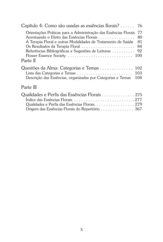 Capítulo 4: Como são usadas as essências florais? . . . . . . 76
Orientações Práticas para a Administração das Essências Florais 77
Acentuando o Efeito das Essências Florais . . . . . . . . . . . . . . . . 80
A Terapia Floral e outras Modalidades de Tratamento de Saúde 81
Os Resultados da Terapia Floral . . . . . . . . . . . . . . . . . . . . . . . 84
Referências Bibliográficas e Sugestões de Leituras . . . . . . . . . . 92
Flower Essence Society . . . . . . . . . . . . . . . . . . . . . . . . . . . . 100
Parte II
Questões da Alma: Categorias e Temas . . . . . . . . . . . . . . 102
Lista das Categorias e Temas . . . . . . . . . . . . . . . . . . . . . . . . 103
Descrição das Essências, organizadas por Categorias e Temas 108
Parte III
Qualidades e Perfis das Essências Florais . . . . . . . . . . . . . . 275
Índice das Essências Florais. . . . . . . . . . . . . . . . . . . . . . . . . . .277
Qualidades e Perfis das Essências Florais. . . . . . . . . . . . . . . . . 279
Origem das Essências Florais do Repertório . . . . . . . . . . . . . . 367
X
Introdução.pmd 25/3/2009, 11:3210
 