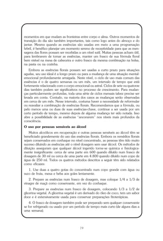 O que é a Terapia Floral?
79
momentos em que mudam as fronteiras entre corpo e alma. Outros momentos de
transição do dia são também importantes, tais como logo antes do almoço e do
jantar. Mesmo quando as essências são usadas em meio a uma programação
febril, é benéfico planejar um momento sereno de receptividade para que as men-
sagens das flores possam ser recebidas a um nível sutil. Muitas pessoas acham útil,
para lembrarem de tomar as essências, manter um frasco de sua fórmula floral
bem visível na mesa de cabeceira e outro frasco da mesma combinação na bolsa,
na pasta ou na cozinha.
Embora as essências florais possam ser usadas a curto prazo para situações
agudas, seu uso ideal é a longo prazo ou para a mudança de uma situação mental-
emocional profundamente arraigada. Neste nível, o ciclo de uso mais comum das
essências é o de quatro semanas ou um mês, um intervalo de tempo que está
fortemente relacionado com o corpo emocional ou astral. Ciclos de sete ou quatorze
dias também podem ser significativos no processo de crescimento. Para mudan-
ças particularmente profundas, toda uma série de ciclos mensais talvez precise ser
levada em conta. Contudo, na maioria dos casos as mudanças serão observadas
em cerca de um mês. Nesse intervalo, costuma haver a necessidade de reformular
ou reavaliar a combinação de essências florais. Recomendamos que a fórmula, ou
pelo menos uma ou duas de suas essências-chave, continue a ser usada por um
certo período de tempo, mesmo depois de alguma mudança ter sido notada. Isso
abre a possibilidade de as essências “ancorarem” nos níveis mais profundos da
consciência.
O uso por pessoas sensíveis ao álcool
Muitos alcoólicos em recuperação e outras pessoas sensíveis ao álcool têm se
beneficiado grandemente do uso das essências florais. Embora os remédios florais
sejam conservados em conhaque no nível concentrado, as pessoas têm tido muito
sucesso diluindo as essências até o nível dosagem sem usar álcool. Os métodos de
diluição asseguram que qualquer álcool ingerido torne-se quimica e fisiologica-
mente insignificante: cerca de uma parte em 600 quando diluído num frasco de
dosagem de 30 ml ou cerca de uma parte em 4.800 quando diluído num copo de
água de 250 ml. Todos os quatros métodos descritos a seguir têm sido relatados
como eficazes:
1. Use duas a quatro gotas do concentrado num copo grande com água ou
suco de fruta, mexa e beba aos goles lentamente.
2. Prepare as essências num frasco de dosagem, mas coloque 1/4 a 1/3 de
vinagre de maçã como conservante, em vez do conhaque.
3. Prepare as essências num frasco de dosagem, colocando 1/3 a 1/2 de
glicerina vegetal. A glicerina vegetal é um derivado do óleo de coco; tem um sabor
doce e é extensivamente usada para conservar preparações fitoterápicas.
4. O frasco de dosagem também pode ser preparado sem qualquer conservante
se for refrigerado ou usado por um período de tempo mais curto (de alguns dias a
uma semana).
Parte1.pmd 25/3/2009, 11:2479
 