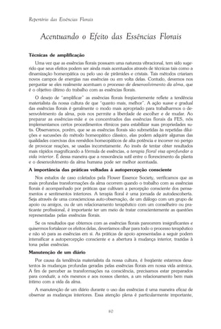 80
Repertório das Essências Florais
Acentuando o Efeito das Essências Florais
Técnicas de amplificação
Uma vez que as essências florais possuem uma natureza vibracional, tem sido suge-
rido que seus efeitos podem ser ainda mais acentuados através de técnicas tais como a
dinamização homeopática ou pelo uso de pirâmides e cristais. Tais métodos criariam
novos campos de energias nas essências ou em volta delas. Contudo, devemos nos
perguntar se eles realmente acentuam o processo de desenvolvimento da alma, que
é o objetivo último do trabalho com as essências florais.
O desejo de “amplificar” as essências florais freqüentemente reflete a tendência
materialista da nossa cultura de que “quanto mais, melhor”. A ação suave e gradual
das essências florais é geralmente o modo mais apropriado para trabalharmos o de-
senvolvimento da alma, pois nos permite a liberdade de escolher e de mudar. Ao
preparar as essências-mãe e os concentrados das essências florais da FES, nós
implementamos certos procedimentos rítmicos para estabilizar suas propriedades su-
tis. Observamos, porém, que se as essências florais são submetidas às repetidas dilui-
ções e sucussões do método homeopático clássico, elas podem adquirir algumas das
qualidades coercivas dos remédios homeopáticos de alta potência e incorrer no perigo
de provocar reações, se usadas incorretamente. Ao invés de tentar obter resultados
mais rápidos magnificando a fórmula de essências, a terapia floral visa aprofundar a
vida interior. É dessa maneira que a ressonância sutil entre o florescimento da planta
e o desenvolvimento da alma humana pode ser melhor acentuada.
A importância das práticas voltadas à autopercepção consciente
Nos estudos de caso coletados pela Flower Essence Society, verificamos que as
mais profundas transformações da alma ocorrem quando o trabalho com as essências
florais é acompanhado por práticas que cultivam a percepção consciente dos pensa-
mentos e sentimentos interiores. A terapia floral é uma jornada de autodescoberta.
Seja através de uma conscienciosa auto-observação, de um diálogo com um grupo de
apoio ou amigos, ou de um relacionamento terapêutico com um conselheiro ou pra-
ticante profissional, é importante ter um meio de tratar conscientemente as questões
representadas pelas essências florais.
Se os resultados que obtemos com as essências florais parecerem insignificantes e
quisermos fortalecer os efeitos delas, deveríamos olhar para todo o processo terapêutico
e não só para as essências em si. As práticas de apoio apresentadas a seguir podem
intensificar a autopercepção consciente e a abertura à mudança interior, trazidas à
tona pelas essências.
Manutenção de um diário
Por causa da tendência materialista da nossa cultura, é freqüente estarmos desa-
tentos às mudanças profundas geradas pelas essências florais em nossa vida anímica.
A fim de perceber as transformações na consciência, precisamos estar preparados
para conduzir, a nós mesmos e aos nossos clientes, a um relacionamento bem mais
íntimo com a vida da alma.
A manutenção de um diário durante o uso das essências é uma maneira eficaz de
observar as mudanças interiores. Essa atenção plena é particularmente importante,
Parte1.pmd 25/3/2009, 11:2480
 