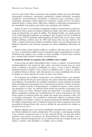 82
Repertório das Essências Florais
estar do corpo-mente. Nesse movimento estão incluídas práticas tais como fitoterapia,
homeopatia, acupuntura, naturopatia, quiroprática, terapia nutricional, massagem
terapêutica, aconselhamento psicológico e espiritual, ioga, meditação, prece,
visualização, afirmações, várias terapias do movimento, terapia da arte e da música,
essências florais e muitas outras. Além disso, médicos e enfermeiras progressistas es-
tão expandindo suas práticas para incluir uma orientação mais holística.
Apesar do fato de os cientistas e praticantes médicos convencionais no geral per-
manecerem céticos quanto às práticas holísticas de saúde, estas estão recebendo cres-
cente reconhecimento por parte do público. Nos Estados Unidos, um estudo recente
do Dr. David Eisenberg publicado no prestigioso New England Journal of Medicine
mostrou que 37% da população adulta daquele país tinham feito uso de uma ou mais
práticas holísticas, embora cerca de 70% nada tivesse dito aos seus médicos. Em
1992, o Instituto Nacional de Saúde dos Estados Unidos criou um Departamento de
Medicina Alternativa para financiar pesquisas em várias modalidades alternativas de
saúde.
Embora restem muitos desafios políticos e científicos, está claro que, de um modo
ou outro, a perspectiva holística terá um importante papel a desempenhar no desen-
volvimento dos cuidados com a saúde na nossa sociedade. É dentro desse contexto
que a terapia floral receberá crescente reconhecimento.
As essências florais no espectro dos cuidados com a saúde
A alma ocupa um plano intermediário entre o corpo e o espírito. A terapia floral é
fundamentalmente uma terapia da alma; assim, ela precisa sempre levar em conta
como a mudança é ancorada e estabilizada no corpo, e como a alma é libertada e
iluminada através do espírito. Como a alma é a mediadora entre o corpo e o espírito,
as essências florais combinam muito eficazmente com outras modalidades de cura que
se dirigem aos vários aspectos do corpo, da alma e do espírito.
Os terapeutas que trabalham basicamente com problemas físicos, por exemplo,
usam as essências florais para tratar algumas das causas emocionais subjacentes des-
ses problemas. Os praticantes de massagem terapêutica a nível profundo dos tecidos
estão principalmente preocupados com a estrutura dos músculos e tecidos conectivos.
Porém, a tensão muscular é freqüentemente o resultado de trauma e stress emocio-
nais guardados no corpo. As essências florais trazem tais questões à percepção cons-
ciente e levam em conta a liberação mútua da tensão física e da tensão emocional.
Muitos quiropráticos relatam que os alinhamentos de coluna conservam-se por mais
tempo quando as essências florais são usadas para ajudar seus pacientes a lidar com
as emoções estressantes. Os conselheiros nutricionais utilizam as essências florais
para habilitar seus clientes a superar as causas emocionais dos distúrbios alimentares.
Os médicos progressistas usam as essências florais para tratar as questões emocionais
associadas às doenças físicas, bem como as atitudes de seus pacientes em relação ao
processo de cura em si.
Quando utilizadas junto com outras modalidades orientadas para a alma, as essên-
cias florais trabalham de modo complementar. Por exemplo, a psicoterapia profunda
é um contexto excepcional para o uso das essências florais, no qual elas podem
estimular reais avanços no processo de desenvolvimento. Outros trabalhos com a
alma que combinam sinergicamente com as essências florais são a terapia da arte e da
música, a poesia, a arte dramática e o trabalho com os sonhos.
Parte1.pmd 25/3/2009, 11:2482
 
