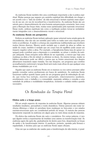O que é a Terapia Floral?
83
As essências florais também têm uma contribuição importante a dar à prática espi-
ritual. Muitas pessoas que seguem um caminho espiritual têm dificuldade em chegar a
um acordo com o “lado da sombra” da vida emocional e tentam suprimir esses aspec-
tos de seu ser, em vez de reconhecê-los e transformá-los. As essências florais são um
veículo para o desenvolvimento de uma honesta autopercepção consciente, bem como
para a liberação das forças vitais, muitas vezes aprisionadas pela repressão emocional.
Desse modo, práticas espirituais tais como a meditação podem tornar-se verdadeira-
mente integradas com o desenvolvimento moral e emocional.
As essências florais em perspectiva
Embora as essências florais tenham aplicação quase universal numa ampla gama de
circunstâncias, elas não são um remédio para todos os males nem uma resposta para
todos os problemas. A saúde e a doença são experiências multifacetadas que envolvem
muitos fatores diversos. Mesmo sendo verdade que o estado da alma se reflete na
saúde do corpo, também é verdade que um corpo fora de equilíbrio pode causar um
impacto negativo sobre a alma. Por exemplo, a hipoglicemia (baixa taxa de açúcar no
sangue) pode contribuir para a depressão e a ansiedade, ao privar o cérebro da nutri-
ção adequada. Essas emoções serão difíceis de ser superadas, a menos que haja uma
mudança na dieta a fim de reduzir ou eliminar os doces. Ao mesmo tempo, mudar os
hábitos alimentares pode ser difícil a menos que as fontes emocionais dos desejos
alimentares insaciáveis sejam tratadas. Em tais situações, um programa que combine
aconselhamento nutricional e terapia floral será muito mais eficaz do que qualquer uma
dessas modalidades por si só.
Aqueles que usam as essências florais em si mesmos ou nos outros precisam saber
quando consultar outros profissionais em busca de assistência. As essências florais
funcionam melhor quando fazem parte de um programa geral de estimulação da saú-
de, que inclua boa nutrição, exercício apropriado, relacionamentos saudáveis,
envolvimento com o trabalho e a comunidade, expressão artística e consulta a uma
variedade de práticas e modalidades terapêuticas, incluindo o cuidado médico quando
necessário.
Os Resultados da Terapia Floral
Efeitos sutis e a longo prazo
Há um amplo espectro de respostas às essências florais. Algumas pessoas relatam
resultados imediatos, perceptíveis e muito dramáticos. Outras parecem não notar ne-
nhuma diferença e talvez só percebam leves mudanças no bem-estar e nos estados
mentais-emocionais após um considerável período de tempo. A maioria das pessoas
tipicamente responde às essências em algum grau no meio dessa escala de respostas.
Os efeitos das essências florais são sutis e cumulativos. Em outras palavras, é raro
que alguém venha a experimentar de imediato uma catarse ou transformação total. As
essências agem dia após dia, gradualmente de dentro para fora, despertando as forças
da saúde e da transformação interior. A paciência, portanto, apoiada pela firmeza e
regularidade, é decisiva para que as essências florais sejam eficazes.
Uma vez que as essências são usadas para a transformação da vida interior, é possí-
Parte1.pmd 25/3/2009, 11:2483
 