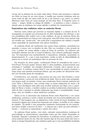 84
Repertório das Essências Florais
vel que não as sintamos de um modo muito direto. Somos mais propensos a observar
seu efeito ao longo de um certo tempo, à medida que notamos mudanças sutis em
nosso modo de agir, em nosso modo de ver a nós mesmos e aos outros, ou mesmo
diferenças muito reais em nossa sensação de bem-estar físico. É freqüente serem os
outros — amigos, família ou colegas de trabalho — os primeiros a notar e chamar a
atenção para as mudanças nas nossas atitudes e padrões de comportamento.
Expectativas não realísticas sobre as essências florais
Vivemos numa cultura que promove as respostas rápidas e a evitação da dor. A
propaganda nos engoda com promessas de um alívio instantâneo dos sintomas, o que
nos possibilitaria lidar melhor com a vida cotidiana. Já que as essências florais são
líquidos apresentados em frascos com conta-gotas, seria fácil vê-las como apenas mais
um remédio que “resolve tudo”. Isso pode levar a expectativas não realistas e impedir
nossa capacidade de experimentar seus plenos benefícios.
As essências florais são tonificantes das nossas forças anímicas, permitindo-nos
aprender e crescer com os desafios da vida. Elas nos convidam a uma jornada de
cura, e podem ser nossas aliadas e guias ao longo do caminho. As essências não
pretendem eliminar sem dor os nossos problemas, nem oferecer gratificação instantâ-
nea. Tal expectativa leva inevitavelmente à impaciência, desilusão, passividade ou
desapontamento. E, o que é mais importante, resulta na falta de disponibilidade da
pessoa em se tornar um participante ativo no processo de cura.
Em situações de stress agudo, combinações florais de emergência tais como a
Five-Flower Formula podem oferecer alívio e calma imediatos, proporcionando uma
introdução à “realidade” dos remédios vibracionais. Contudo, este é apenas um pri-
meiro passo. A autêntica terapia floral é uma oportunidade da pessoa examinar a
longo prazo suas questões emocionais básicas, que não podem ser eficazmente trata-
das com fórmulas gerais de emergência.
Consideremos, por exemplo, uma pessoa que leva uma vida frenética e sente
fadiga constante, a ponto de criar problemas de saúde. Para se sentir mais energizada,
essa pessoa pode ser tentada a tomar uma combinação floral contendo essências tais
como Olive e Nasturtium, sem contudo tratar as causas subjacentes do stress e da
fadiga. Uma abordagem mais sábia seria escolher essências que lidam com a capaci-
dade de liberar a tensão, e também analisar as escolhas fundamentais relacionadas ao
estilo de vida e examinar as atitudes subjacentes que levam à competitividade, insegu-
rança, vício em trabalho e outras síndromes correlatas.
Talvez ao ler as descrições das essências florais neste Repertório e em outras
publicações, venhamos a sentir o desejo de projetar uma nova personalidade para nós
mesmos. É fácil imaginar que, se adquirirmos a lista correta de traços desejáveis, nos
tornaremos alguém que causará boa impressão nos amigos, na família ou nos colegas
de trabalho. Tal atitude é uma perspectiva totalmente exteriorizada de nós mesmos,
pois busca moldar a persona da alma — a máscara que a alma usa para enfrentar o
mundo — conforme as expectativas e valores dos outros.
As essências florais podem, com efeito, estimular surpreendentes mudanças de
personalidade ao desenvolverem capacidades inatas que têm estado bloqueadas ou
frustradas. Segundo o princípio da ressonância, as essências evocam apenas o poten-
cial já existente dentro de nós. Elas não impõem algo de fora para dentro (tal como o
fazem as drogas bioquímicas), mas catalisam aquilo que é uma possibilidade irrealizada
Parte1.pmd 25/3/2009, 11:2484
 