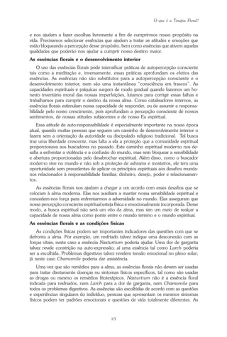 O que é a Terapia Floral?
85
e nos ajudam a fazer escolhas livremente a fim de cumprirmos nosso propósito na
vida. Precisamos selecionar essências que ajudem a tratar as atitudes e emoções que
estão bloqueando a percepção desse propósito, bem como essências que ativem aquelas
qualidades que poderão nos ajudar a cumprir nosso destino maior.
As essências florais e o desenvolvimento interior
O uso das essências florais pode intensificar práticas de autopercepção consciente
tais como a meditação e, inversamente, essas práticas aprofundam os efeitos das
essências. As essências não são substitutos para a autopercepção consciente e o
desenvolvimento interior, nem são uma instantânea “consciência em frascos”. As
capacidades espirituais e psíquicas surgem de modo gradual quando fazemos um ho-
nesto inventário moral das nossas imperfeições, lutamos para corrigir essas falhas e
trabalhamos para cumprir o destino da nossa alma. Como catalisadores internos, as
essências florais estimulam nossa capacidade de responder, ou de assumir a responsa-
bilidade pelo nosso crescimento, pois aprofundam a percepção consciente de nossos
sentimentos, de nossas atitudes subjacentes e de nosso Eu espiritual.
Essa atitude de auto-responsabilidade é especialmente importante na nossa época
atual, quando muitas pessoas que seguem um caminho de desenvolvimento interior o
fazem sem a orientação da autoridade ou discipulado religioso tradicional. Tal busca
traz uma liberdade crescente, mas falta a ela a proteção que a comunidade espiritual
proporcionava aos buscadores no passado. Este caminho espiritual moderno nos de-
safia a enfrentar a violência e a confusão do mundo, mas sem bloquear a sensibilidade
e abertura proporcionadas pelo desabrochar espiritual. Além disso, como o buscador
moderno vive no mundo e não sob a proteção de ashrams e mosteiros, ele tem uma
oportunidade sem precedentes de aplicar os princípios espirituais aos desafios munda-
nos relacionados à responsabilidade familiar, dinheiro, desejo, poder e relacionamen-
tos.
As essências florais nos ajudam a chegar a um acordo com esses desafios que se
colocam à alma moderna. Elas nos auxiliam a manter nossa sensibilidade espiritual e
concedem-nos força para enfrentarmos a adversidade no mundo. Elas asseguram que
nossa percepção consciente espiritual esteja física e emocionalmente incorporada. Desse
modo, a busca espiritual não será um vôo da alma, mas sim um meio de realçar a
capacidade de nossa alma como ponte entre o mundo terreno e o mundo espiritual.
As essências florais e as condições físicas
As condições físicas podem ser importantes indicadores das questões com que se
defronta a alma. Por exemplo, um resfriado talvez indique uma desconexão com as
forças vitais; neste caso a essência Nasturtium poderia ajudar. Uma dor de garganta
talvez revele constrição na auto-expressão; aí uma essência tal como Larch poderia
ser a escolhida. Problemas digestivos talvez revelem tensão emocional no plexo solar;
já neste caso Chamomile poderia dar assistência.
Uma vez que são remédios para a alma, as essências florais não devem ser usadas
para tratar diretamente doenças ou sintomas físicos específicos, tal como são usadas
as drogas ou mesmo os remédios fitoterápicos. Nasturtium não é a essência floral
indicada para resfriados, nem Larch para a dor de garganta, nem Chamomile para
todos os problemas digestivos. As essências são escolhidas de acordo com as questões
e experiências singulares do indivíduo; pessoas que apresentam os mesmos sintomas
físicos podem ter padrões emocionais e questões de vida totalmente diferentes. As
Parte1.pmd 25/3/2009, 11:2485
 