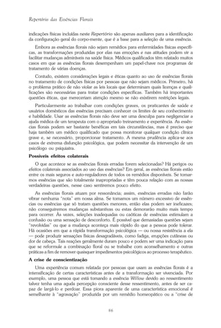 86
Repertório das Essências Florais
indicações físicas incluídas neste Repertório são apenas auxiliares para a identificação
da configuração geral do corpo-mente, que é a base para a seleção de uma essência.
Embora as essências florais não sejam remédios para enfermidades físicas específi-
cas, as transformações produzidas por elas nas emoções e nas atitudes podem vir a
facilitar mudanças admiráveis na saúde física. Médicos qualificados têm relatado muitos
casos em que as essências florais desempenham um papel-chave nos programas de
tratamento de várias doenças.
Contudo, existem considerações legais e éticas quanto ao uso de essências florais
no tratamento de condições físicas por pessoas que não sejam médicos. Primeiro, há
o problema prático de não violar as leis locais que determinam quais licenças e quali-
ficações são necessárias para tratar condições específicas. Também há importantes
questões éticas, que mereceriam atenção mesmo se não existirem restrições legais.
Particularmente ao trabalhar com condições graves, os praticantes de saúde e
usuários domésticos das essências precisam conhecer os limites de seu conhecimento
e habilidade. Usar as essências florais não deve ser uma desculpa para negligenciar a
ajuda médica de um terapeuta com o apropriado treinamento e experiência. As essên-
cias florais podem ser bastante benéficas em tais circunstâncias, mas é preciso que
haja também um médico qualificado que possa monitorar qualquer condição clínica
grave e, se necessário, proporcionar tratamento. A mesma prudência aplica-se aos
casos de extrema disfunção psicológica, que podem necessitar da intervenção de um
psicólogo ou psiquiatra.
Possíveis efeitos colaterais
O que acontece se as essências florais erradas forem selecionadas? Há perigos ou
efeitos colaterais associados ao uso das essências? Em geral, as essências florais estão
entre os mais seguros e auto-reguladores de todos os remédios disponíveis. Se tomar-
mos essências que são totalmente inapropriadas e têm pouca relação com as nossas
verdadeiras questões, nesse caso sentiremos pouco efeito.
As essências florais atuam por ressonância; assim, essências erradas não farão
vibrar nenhuma “nota” em nossa alma. Se tomamos um número excessivo de essên-
cias ou essências que só tratam questões menores, então elas podem ser ineficazes;
não conseguiremos mudanças substantivas ou estas demorarão muito mais tempo
para ocorrer. Às vezes, seleções inadequadas ou caóticas de essências estimulam a
confusão ou uma sensação de desconforto. É possível que demasiadas questões sejam
“revolvidas” ou que a mudança aconteça mais rápido do que a pessoa pode tolerar.
Há ocasiões em que a rápida transformação psicológica — ou nossa resistência a ela
— pode produzir sensações físicas desagradáveis, como fadiga, erupções cutâneas ou
dor de cabeça. Tais reações geralmente duram pouco e podem ser uma indicação para
que se reformule a combinação floral ou se trabalhe com aconselhamento e outras
práticas a fim de remover quaisquer impedimentos psicológicos ao processo terapêutico.
A crise de conscientização
Uma experiência comum relatada por pessoas que usam as essências florais é a
intensificação de certas características antes de a transformação ser vivenciada. Por
exemplo, uma pessoa que está tomando a essência Willow devido ao ressentimento
talvez tenha uma aguda percepção consciente desse ressentimento, antes de ser ca-
paz de largá-lo e perdoar. Essa piora aparente de uma característica emocional é
semelhante à “agravação” produzida por um remédio homeopático ou a “crise de
Parte1.pmd 25/3/2009, 11:2486
 