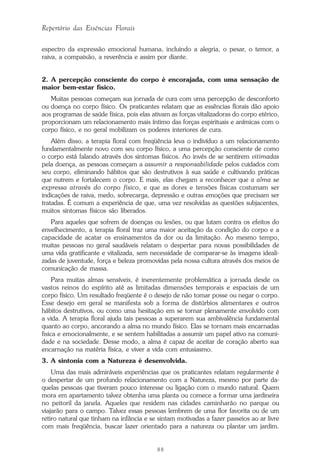 88
Repertório das Essências Florais
espectro da expressão emocional humana, incluindo a alegria, o pesar, o temor, a
raiva, a compaixão, a reverência e assim por diante.
2. A percepção consciente do corpo é encorajada, com uma sensação de
maior bem-estar físico.
Muitas pessoas começam sua jornada de cura com uma percepção de desconforto
ou doença no corpo físico. Os praticantes relatam que as essências florais dão apoio
aos programas de saúde física, pois elas ativam as forças vitalizadoras do corpo etérico,
proporcionam um relacionamento mais íntimo das forças espirituais e anímicas com o
corpo físico, e no geral mobilizam os poderes interiores de cura.
Além disso, a terapia floral com freqüência leva o indivíduo a um relacionamento
fundamentalmente novo com seu corpo físico, a uma percepção consciente de como
o corpo está falando através dos sintomas físicos. Ao invés de se sentirem vitimadas
pela doença, as pessoas começam a assumir a responsabilidade pelos cuidados com
seu corpo, eliminando hábitos que são destrutivos à sua saúde e cultivando práticas
que nutrem e fortalecem o corpo. E mais, elas chegam a reconhecer que a alma se
expressa através do corpo físico, e que as dores e tensões físicas costumam ser
indicações de raiva, medo, sobrecarga, depressão e outras emoções que precisam ser
tratadas. É comum a experiência de que, uma vez resolvidas as questões subjacentes,
muitos sintomas físicos são liberados.
Para aqueles que sofrem de doenças ou lesões, ou que lutam contra os efeitos do
envelhecimento, a terapia floral traz uma maior aceitação da condição do corpo e a
capacidade de acatar os ensinamentos da dor ou da limitação. Ao mesmo tempo,
muitas pessoas no geral saudáveis relatam o despertar para novas possibilidades de
uma vida gratificante e vitalizada, sem necessidade de comparar-se às imagens ideali-
zadas de juventude, força e beleza promovidas pela nossa cultura através dos meios de
comunicação de massa.
Para muitas almas sensíveis, é inerentemente problemática a jornada desde os
vastos reinos do espírito até as limitadas dimensões temporais e espaciais de um
corpo físico. Um resultado freqüente é o desejo de não tomar posse ou negar o corpo.
Esse desejo em geral se manifesta sob a forma de distúrbios alimentares e outros
hábitos destrutivos, ou como uma hesitação em se tornar plenamente envolvido com
a vida. A terapia floral ajuda tais pessoas a superarem sua ambivalência fundamental
quanto ao corpo, ancorando a alma no mundo físico. Elas se tornam mais encarnadas
fisica e emocionalmente, e se sentem habilitadas a assumir um papel ativo na comuni-
dade e na sociedade. Desse modo, a alma é capaz de aceitar de coração aberto sua
encarnação na matéria física, e viver a vida com entusiasmo.
3. A sintonia com a Natureza é desenvolvida.
Uma das mais admiráveis experiências que os praticantes relatam regularmente é
o despertar de um profundo relacionamento com a Natureza, mesmo por parte da-
quelas pessoas que tiveram pouco interesse ou ligação com o mundo natural. Quem
mora em apartamento talvez obtenha uma planta ou comece a formar uma jardineira
no peitoril da janela. Aqueles que residem nas cidades caminharão no parque ou
viajarão para o campo. Talvez essas pessoas lembrem de uma flor favorita ou de um
retiro natural que tinham na infância e se sintam motivadas a fazer passeios ao ar livre
com mais freqüência, buscar lazer orientado para a natureza ou plantar um jardim.
Parte1.pmd 25/3/2009, 11:2488
 