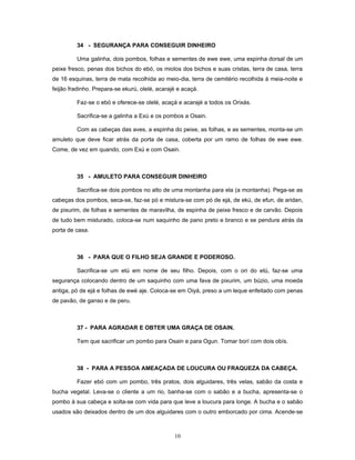 34 - SEGURANÇA PARA CONSEGUIR DINHEIRO
Uma galinha, dois pombos, folhas e sementes de ewe ewe, uma espinha dorsal de um
peixe fresco, penas dos bichos do ebó, os miolos dos bichos e suas cristas, terra de casa, terra
de 16 esquinas, terra de mata recolhida ao meio-dia, terra de cemitério recolhida à meia-noite e
feijão fradinho. Prepara-se ekurú, olelé, acarajé e acaçá.
Faz-se o ebó e oferece-se olelé, acaçá e acarajé a todos os Orixás.
Sacrifica-se a galinha a Exú e os pombos a Osain.
Com as cabeças das aves, a espinha do peixe, as folhas, e as sementes, monta-se um
amuleto que deve ficar atrás da porta de casa, coberta por um ramo de folhas de ewe ewe.
Come, de vez em quando, com Exú e com Osain.
35 - AMULETO PARA CONSEGUIR DINHEIRO
Sacrifica-se dois pombos no alto de uma montanha para ela (a montanha). Pega-se as
cabeças dos pombos, seca-se, faz-se pó e mistura-se com pó de ejá, de ekú, de efun, de aridan,
de pixurim, de folhas e sementes de maravilha, de espinha de peixe fresco e de carvão. Depois
de tudo bem misturado, coloca-se num saquinho de pano preto e branco e se pendura atrás da
porta de casa.
36 - PARA QUE O FILHO SEJA GRANDE E PODEROSO.
Sacrifica-se um etú em nome de seu filho. Depois, com o ori do etú, faz-se uma
segurança colocando dentro de um saquinho com uma fava de pixurim, um búzio, uma moeda
antiga, pó de ejá e folhas de ewé aje. Coloca-se em Oiyá, preso a um leque enfeitado com penas
de pavão, de ganso e de peru.
37 - PARA AGRADAR E OBTER UMA GRAÇA DE OSAIN.
Tem que sacrificar um pombo para Osain e para Ogun. Tomar borí com dois obís.
38 - PARA A PESSOA AMEAÇADA DE LOUCURA OU FRAQUEZA DA CABEÇA.
Fazer ebó com um pombo, três pratos, dois alguidares, três velas, sabão da costa e
bucha vegetal. Leva-se o cliente a um rio, banha-se com o sabão e a bucha, apresenta-se o
pombo à sua cabeça e solta-se com vida para que leve a loucura para longe. A bucha e o sabão
usados são deixados dentro de um dos alguidares com o outro emborcado por cima. Acende-se
10
 