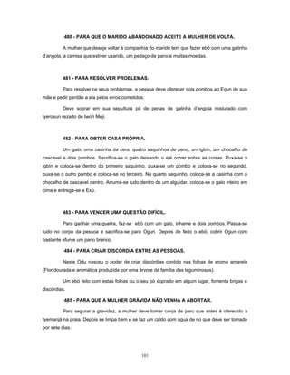 480 - PARA QUE O MARIDO ABANDONADO ACEITE A MULHER DE VOLTA.
A mulher que deseja voltar à companhia do marido tem que fazer ebó com uma galinha
d’angola, a camisa que estiver usando, um pedaço de pano e muitas moedas.
481 - PARA RESOLVER PROBLEMAS.
Para resolver os seus problemas, a pessoa deve oferecer dois pombos ao Egun de sua
mãe e pedir perdão a ela pelos erros cometidos.
Deve soprar em sua sepultura pó de penas de galinha d’angola misturado com
iyerosun rezado de Iwori Meji.
482 - PARA OBTER CASA PRÓPRIA.
Um galo, uma casinha de cera, quatro saquinhos de pano, um igbín, um chocalho de
cascavel e dois pombos. Sacrifica-se o galo deixando o ejé correr sobre as coisas. Puxa-se o
igbín e coloca-se dentro do primeiro saquinho, puxa-se um pombo e coloca-se no segundo,
puxa-se o outro pombo e coloca-se no terceiro. No quarto saquinho, coloca-se a casinha com o
chocalho de cascavel dentro. Arruma-se tudo dentro de um alguidar, coloca-se o galo inteiro em
cima e entrega-se a Exú.
483 - PARA VENCER UMA QUESTÃO DIFÍCIL.
Para ganhar uma guerra, faz-se ebó com um galo, inhame e dois pombos. Passa-se
tudo no corpo da pessoa e sacrifica-se para Ogun. Depois de feito o ebó, cobrir Ogun com
bastante efun e um pano branco.
484 - PARA CRIAR DISCÓRDIA ENTRE AS PESSOAS.
Neste Odu nasceu o poder de criar discórdias contido nas folhas de aroma amarela
(Flor dourada e aromática produzida por uma árvore da família das leguminosas).
Um ebó feito com estas folhas ou o seu pó soprado em algum lugar, fomenta brigas e
discórdias.
485 - PARA QUE A MULHER GRÁVIDA NÃO VENHA A ABORTAR.
Para segurar a gravidez, a mulher deve tomar canja de peru que antes é oferecido à
Iyemanjá na praia. Depois se limpa bem e se faz um caldo com água de rio que deve ser tomado
por sete dias.
101
 