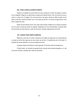 486 - PARA LIVRAR ALGUÉM DA MORTE.
Pega-se um pedaço de carne fresca de vaca, passa-se no corpo da pessoa e coloca-
se num alguidar. Pega-se um peixe fresco e age-se da mesma forma. Com um punhal, fura-se a
carne e o peixe com 12 golpes. Por cima da carne e do peixe, coloca-se: Milho torrado, pó de
peixe, pó de ekú, azeite de dendê, mel, orí da costa, pó de efun, um pouco de água benta, vinho
tinto e melado de cana.
Deixa-se tudo diante de Exú com duas velas acesas. Rasga-se as roupas da pessoa
em seu corpo e coloca-se dentro do alguidar. Despacha-se numa encruzilhada. A pessoa deve
tomar banhos de ervas frescas e vestir-se de branco, fazendo resguardo por 24 horas.
487 - BANHO PARA ABRIR CAMINHOS.
Retira-se o sumo de 12 romãs, coloca-se num balde com água de rio e acrescenta-se
um copo de vinho tinto, água de um coco verde, pó de efun, 12 pedacinhos de orí da costa, 12
colheres de mel de abelhas e um pouco de água de chuva.
A pessoa, depois de banhar-se, deve aguardar 15 minutos antes de enxaguar-se.
O banho deve ser tomado às quartas feiras, durante seis semanas seguidas e, no dia
em que for tomado, a pessoa deve vestir-se de branco.
102
 