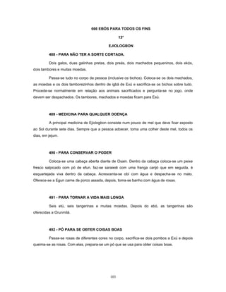666 EBÓS PARA TODOS OS FINS
13o
EJIOLOGBON
488 - PARA NÃO TER A SORTE CORTADA.
Dois galos, duas galinhas pretas, dois preás, dois machados pequeninos, dois ekós,
dois tambores e muitas moedas.
Passa-se tudo no corpo da pessoa (inclusive os bichos). Coloca-se os dois machados,
as moedas e os dois tamborezinhos dentro de igbá de Exú e sacrifica-se os bichos sobre tudo.
Procede-se normalmente em relação aos animais sacrificados e pergunta-se no jogo, onde
devem ser despachados. Os tambores, machados e moedas ficam para Exú.
489 - MEDICINA PARA QUALQUER DOENÇA
A principal medicina de Ejiologbon consiste num pouco de mel que deve ficar exposto
ao Sol durante sete dias. Sempre que a pessoa adoecer, toma uma colher deste mel, todos os
dias, em jejum.
490 - PARA CONSERVAR O PODER
Coloca-se uma cabaça aberta diante de Osain. Dentro da cabaça coloca-se um peixe
fresco salpicado com pó de efun, faz-se saraieiê com uma franga carijó que em seguida, é
esquartejada viva dentro da cabaça. Acrescenta-se obí com água e despacha-se no mato.
Oferece-se a Egun carne de porco assada, depois, toma-se banho com água de rosas.
491 - PARA TORNAR A VIDA MAIS LONGA
Seis etú, seis tangerinas e muitas moedas. Depois do ebó, as tangerinas são
oferecidas a Orunmilá.
492 - PÓ PARA SE OBTER COISAS BOAS
Passa-se rosas de diferentes cores no corpo, sacrifica-se dois pombos a Exú e depois
queima-se as rosas. Com elas, prepara-se um pó que se usa para obter coisas boas.
103
 